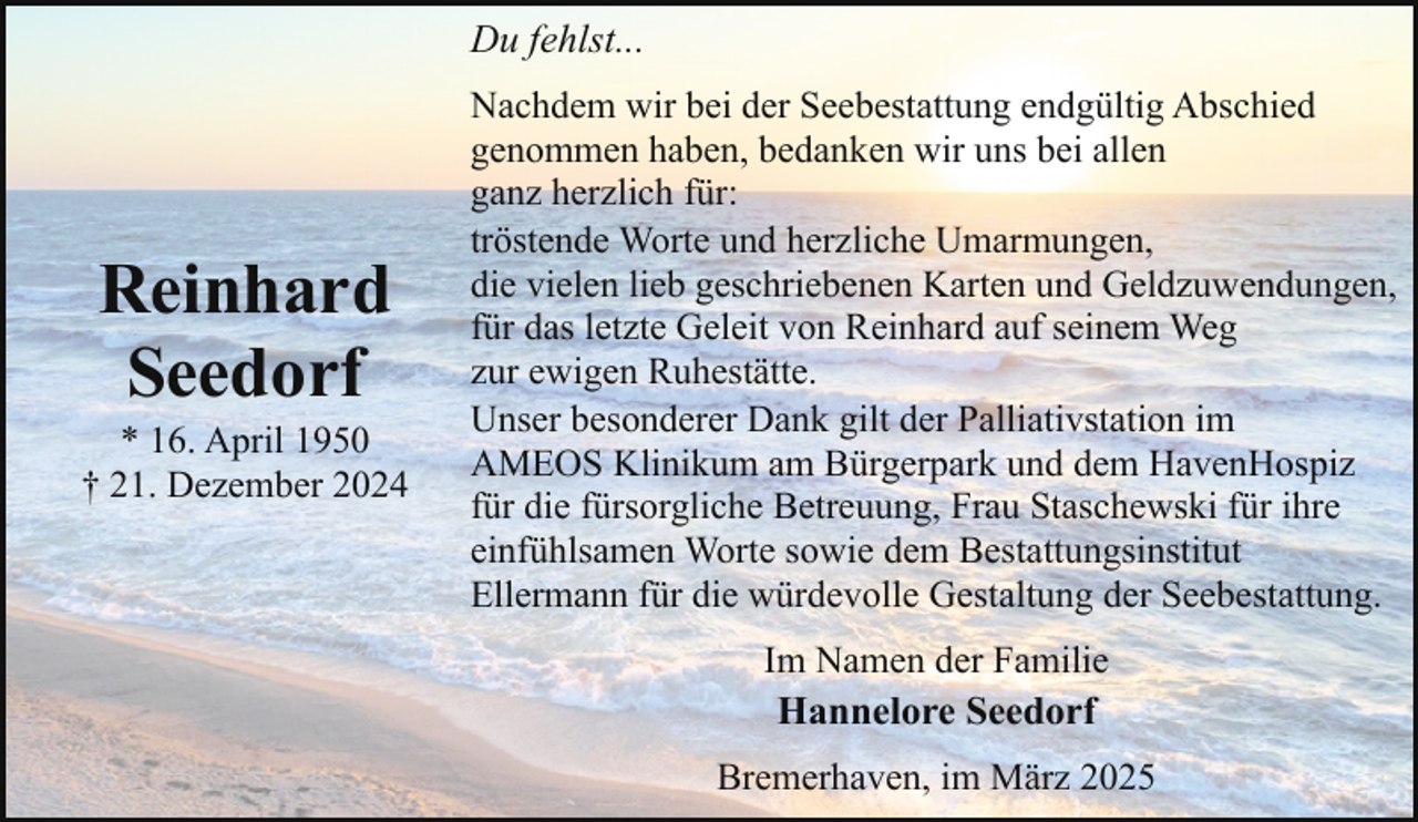 <p>Du fehlst...</p><p>Reinhard<br />Seedorf</p><p>* 16. April 1950<br />† 21. Dezember 2024</p><p>Nachdem wir bei der Seebestattung endgültig Abschied<br />genommen haben, bedanken wir uns bei allen<br />ganz herzlich für:<br />tröstende Worte und herzliche Umarmungen,<br />die vielen lieb geschriebenen Karten und Geldzuwendungen,<br />für das letzte Geleit von Reinhard auf seinem Weg<br />zur ewigen Ruhestätte.<br />Unser besonderer Dank gilt der Palliativstation im<br />AMEOS Klinikum am Bürgerpark und dem HavenHospiz<br />für die fürsorgliche Betreuung, Frau Staschewski für ihre<br />einfühlsamen Worte sowie dem Bestattungsinstitut<br />Ellermann für die würdevolle Gestaltung der Seebestattung.<br />Im Namen der Familie<br />Hannelore Seedorf<br />Bremerhaven, im März 2025</p>