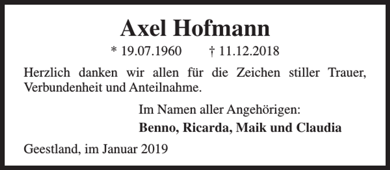 <p>Axel Hofmann</p><p>* 19.07.1960</p><p>† 11.12.2018</p><p>Herzlich danken wir allen für die Zeichen stiller Trauer,<br />Verbundenheit und Anteilnahme.<br />Im Namen aller Angehörigen:<br />Benno, Ricarda, Maik und Claudia<br />Geestland, im Januar 2019</p>