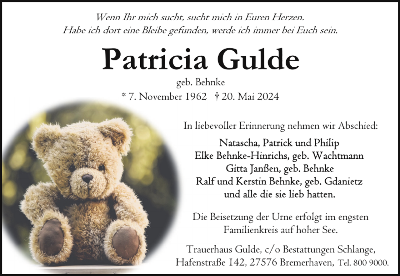 <p>Wenn Ihr mich sucht, sucht mich in Euren Herzen.<br />Habe ich dort eine Bleibe gefunden, werde ich immer bei Euch sein.</p><p>Patricia Gulde<br />geb. Behnke<br />* 7. November 1962 † 20. Mai 2024</p><p>In liebevoller Erinnerung nehmen wir Abschied:</p><p>Die Beisetzung der Urne erfolgt im engsten<br />Familienkreis auf hoher See.<br />Trauerhaus Gulde, c/o Bestattungen Schlange,<br />Hafenstraße 142, 27576 Bremerhaven, Tel. 800 9000.</p>