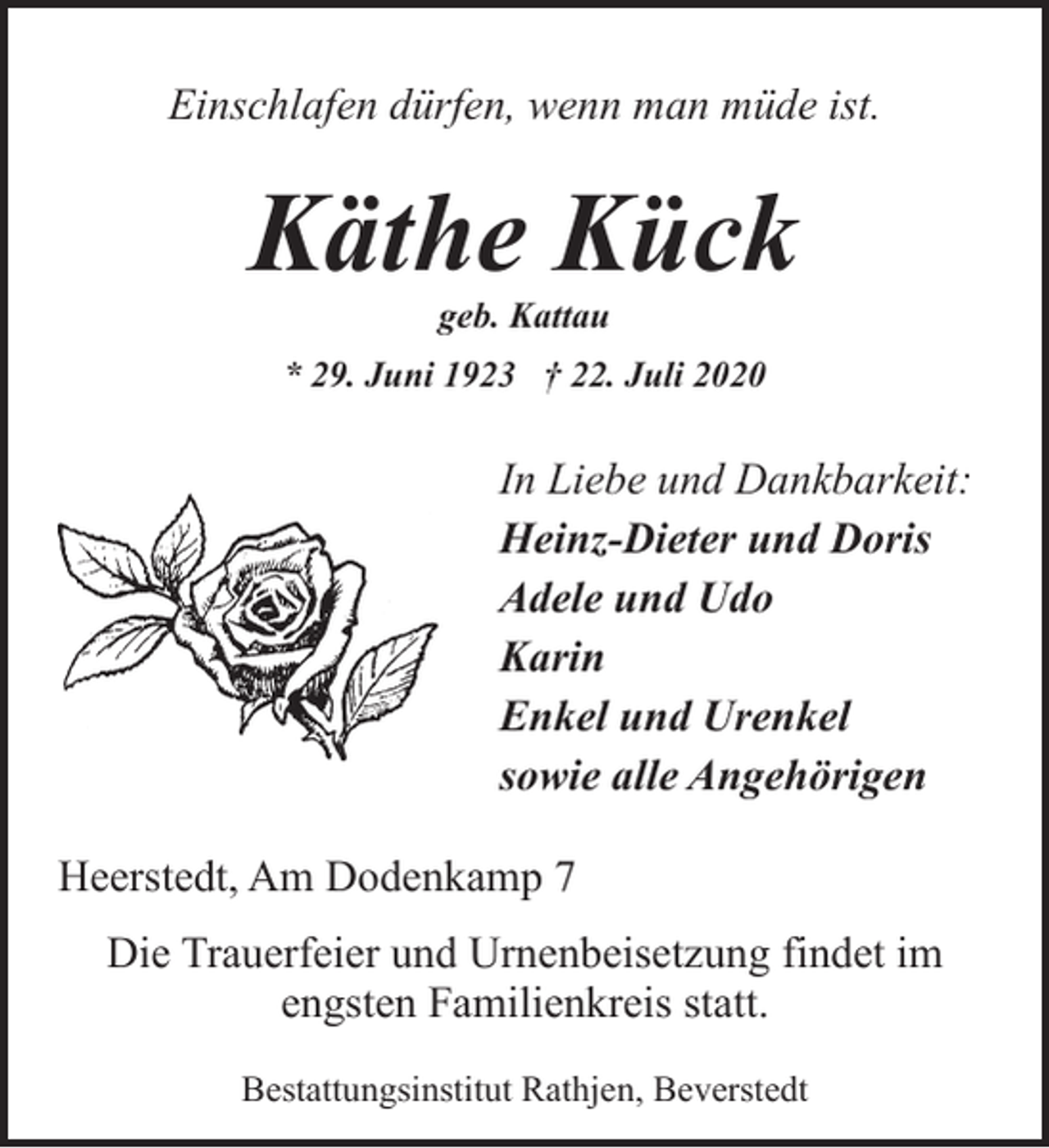 <p>Einschlafen dürfen, wenn man müde ist.</p><p>Käthe Kück<br />geb. Kattau</p><p>* 29. Juni 1923 † 22. Juli 2020</p><p>In Liebe und Dankbarkeit:<br />Heinz-Dieter und Doris<br />Adele und Udo<br />Karin<br />Enkel und Urenkel<br />sowie alle Angehörigen<br />Heerstedt, Am Dodenkamp 7<br />Die Trauerfeier und Urnenbeisetzung findet im<br />engsten Familienkreis statt.<br />Bestattungsinstitut Rathjen, Beverstedt</p>