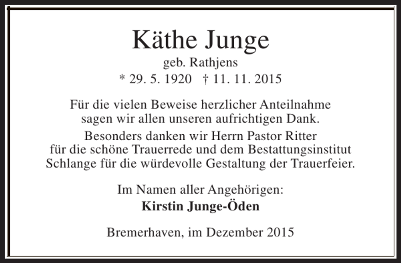 <p>Käthe Junge</p><p>geb. Rathjens<br />* 29. 5. 1920 † 11. 11. 2015<br />Für die vielen Beweise herzlicher Anteilnahme<br />sagen wir allen unseren aufrichtigen Dank.<br />Besonders danken wir Herrn Pastor Ritter<br />für die schöne Trauerrede und dem Bestattungsinstitut<br />Schlange für die würdevolle Gestaltung der Trauerfeier.<br />Im Namen aller Angehörigen:<br />Kirstin Junge-Öden<br />Bremerhaven, im Dezember 2015</p>