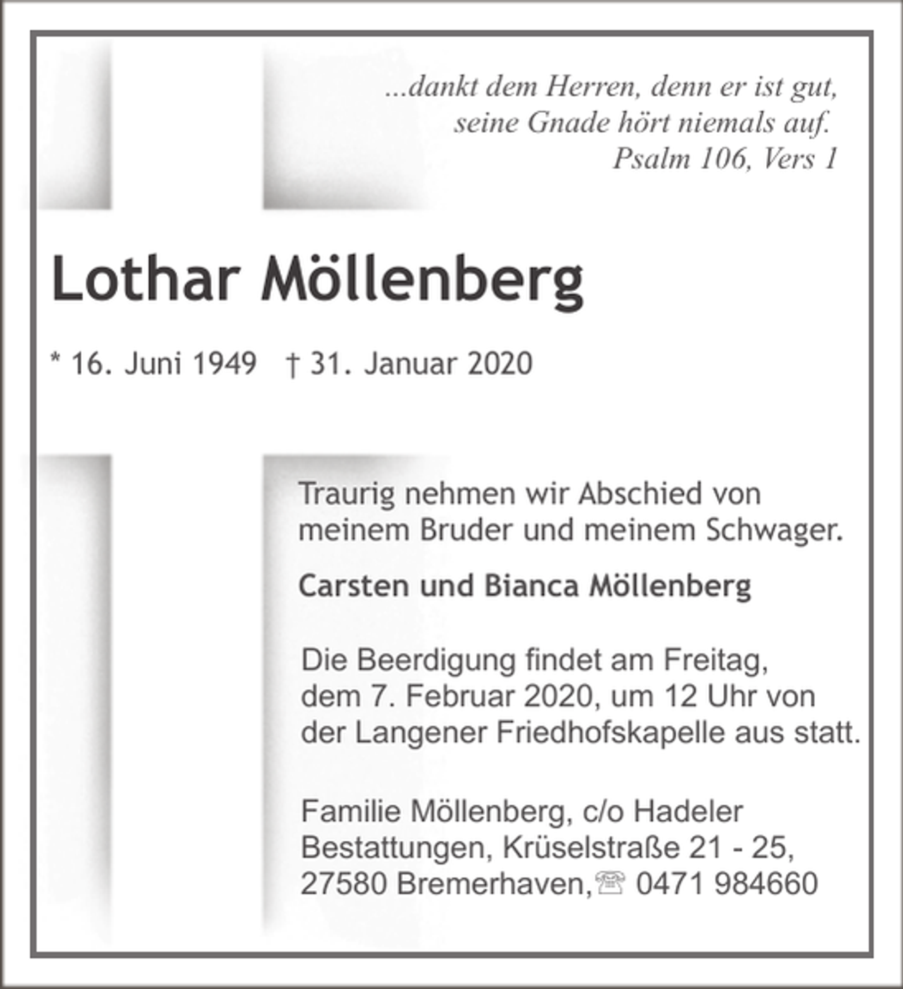 <p>...dankt dem Herren, denn er ist gut,<br />seine Gnade hört niemals auf.<br />Psalm 106, Vers 1</p><p>Lothar Möllenberg<br />* 16. Juni 1949 † 31. Januar 2020</p><p>Traurig nehmen wir Abschied von<br />meinem Bruder und meinem Schwager.<br />Carsten und Bianca Möllenberg<br />Die Beerdigung findet am Freitag,<br />dem 7. Februar 2020, um 12 Uhr von<br />der Langener Friedhofskapelle aus statt.<br />Familie Möllenberg, c/o Hadeler<br />Bestattungen, Krüselstraße 21 - 25,<br />27580 Bremerhaven,' 0471 984660</p>
