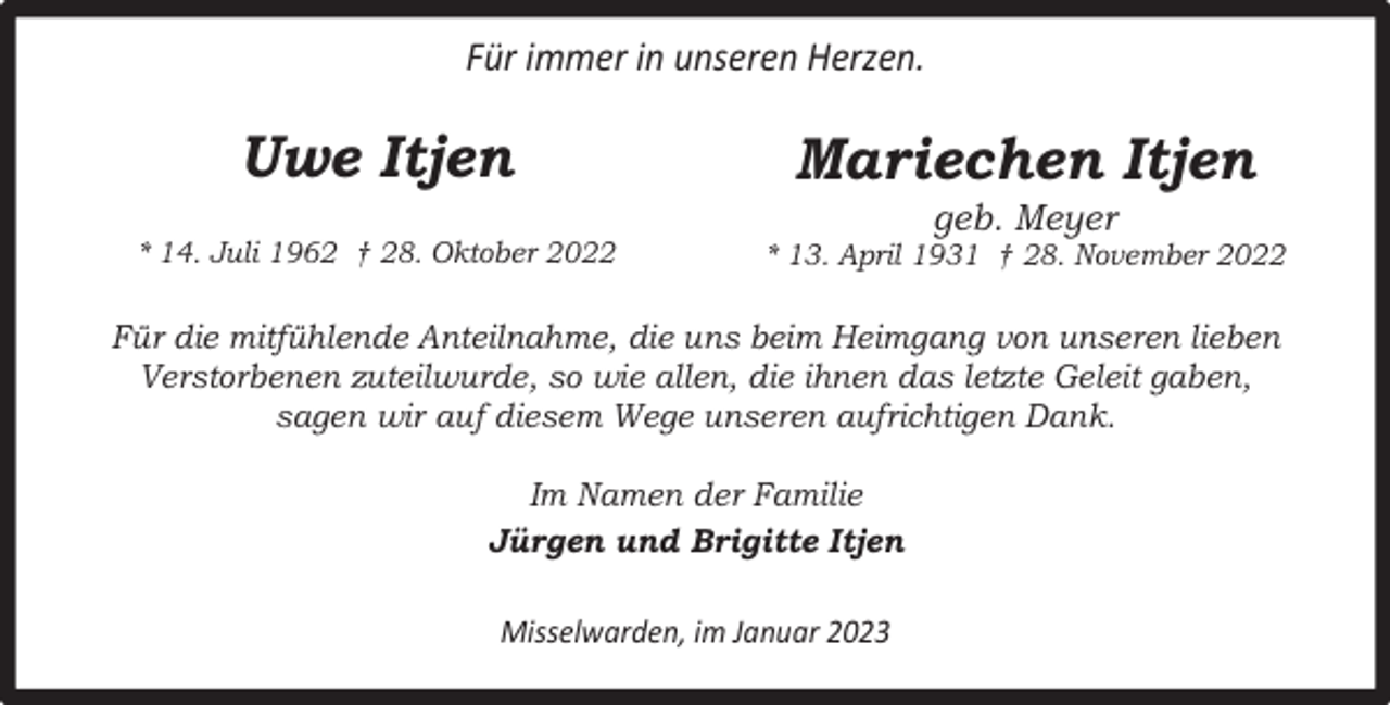 <p>Für immer in unseren Herzen.</p><p>Uwe Itjen</p><p>Mariechen Itjen</p><p>* 14. Juli 1962 † 28. Oktober 2022</p><p>* 13. April 1931 † 28. November 2022</p><p>geb. Meyer</p><p>Für die mitfühlende Anteilnahme, die uns beim Heimgang von unseren lieben<br />Verstorbenen zuteilwurde, so wie allen, die ihnen das letzte Geleit gaben,<br />sagen wir auf diesem Wege unseren aufrichtigen Dank.<br />Im Namen der Familie<br />Jürgen und Brigitte Itjen<br />Misselwarden, im Januar 2023</p>