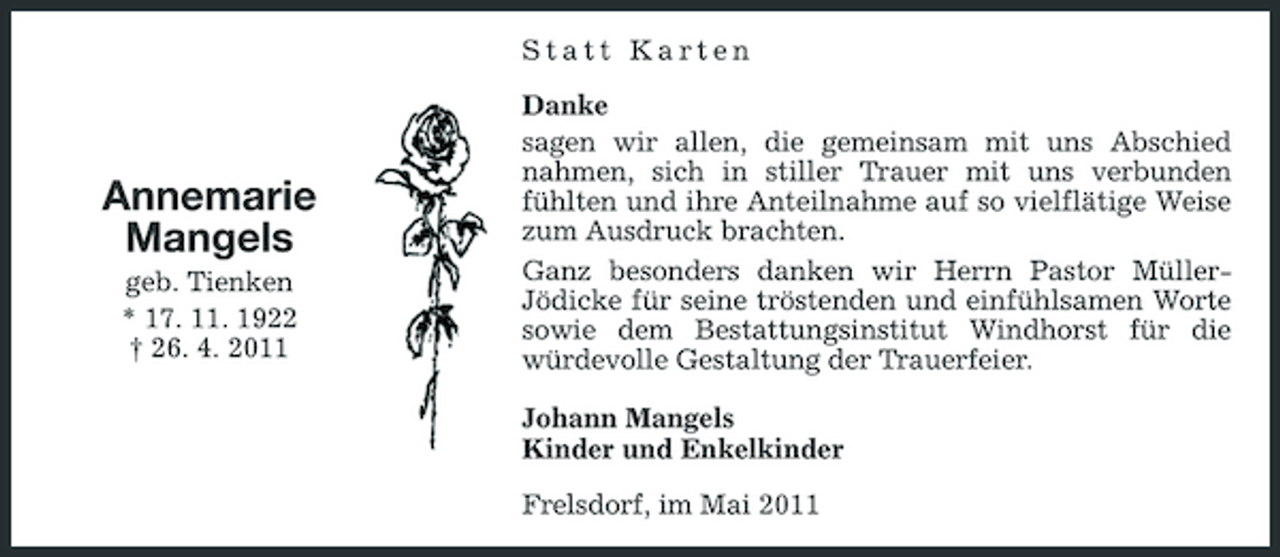 <p>Statt Karten Danke sagen wir allen, die gemeinsam mit uns Abschied nahmen, sich in stiller Trauer mit uns verbunden fühlten und ihre Anteilnahme auf so vielflätige Weise zum Ausdruck brachten. Ganz besonders danken wir Herrn Pastor MüllerJödicke für seine tröstenden und einfühlsamen Worte sowie dem Bestattungsinstitut Windhorst für die würdevolle Gestaltung der Trauerfeier. Johann Mangels Kinder und Enkelkinder Frelsdorf, im Mai 2011</p><p>Annemarie Mangels<br />geb. Tienken * 17. 11. 1922 † 26. 4. 2011</p>
