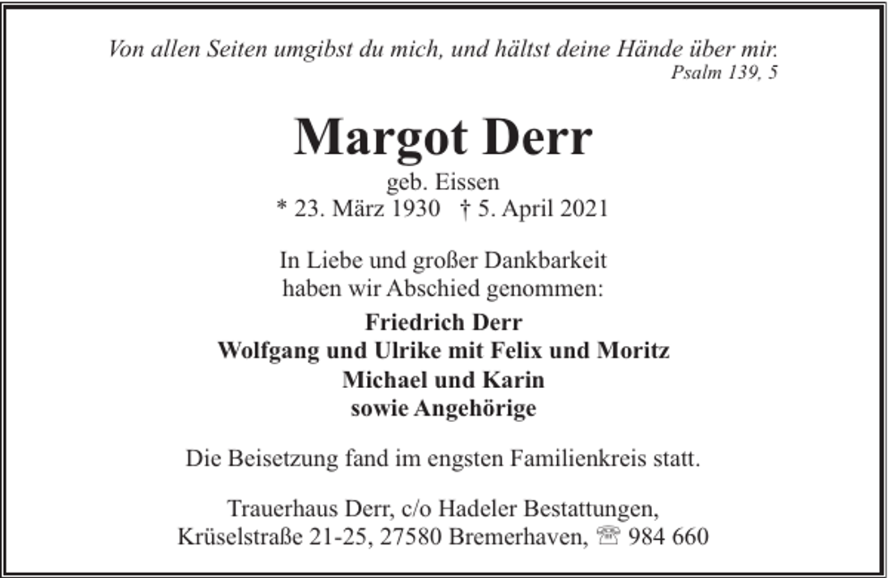 <p>Von allen Seiten umgibst du mich, und hältst deine Hände über mir.<br />Psalm 139, 5</p><p>Margot Derr</p><p>geb. Eissen<br />* 23. März 1930 † 5. April 2021<br />In Liebe und großer Dankbarkeit<br />haben wir Abschied genommen:<br />Friedrich Derr<br />Wolfgang und Ulrike mit Felix und Moritz<br />Michael und Karin<br />sowie Angehörige<br />Die Beisetzung fand im engsten Familienkreis statt.<br />Trauerhaus Derr, c/o Hadeler Bestattungen,<br />Krüselstraße 21-25, 27580 Bremerhaven, ' 984 660</p>