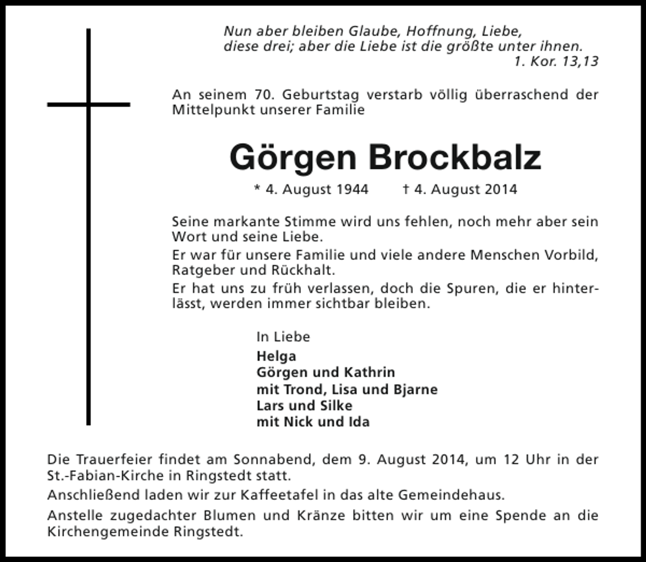 <p>Nun aber bleiben Glaube, Hoffnung, Liebe,<br />diese drei; aber die Liebe ist die größte unter ihnen.<br />1. Kor. 13,13<br />An seinem 70. Geburtstag verstarb völlig überraschend der<br />Mittelpunkt unserer Familie</p><p>Görgen Brockbalz<br />* 4. August 1944</p><p>† 4. August 2014</p><p>Seine markante Stimme wird uns fehlen, noch mehr aber sein<br />Wort und seine Liebe.<br />Er war für unsere Familie und viele andere Menschen Vorbild,<br />Ratgeber und Rückhalt.<br />Er hat uns zu früh verlassen, doch die Spuren, die er hinterlässt, werden immer sichtbar bleiben.<br />In Liebe<br />Helga<br />Görgen und Kathrin<br />mit Trond, Lisa und Bjarne<br />Lars und Silke<br />mit Nick und Ida<br />Die Trauerfeier findet am Sonnabend, dem 9. August 2014, um 12 Uhr in der<br />St.-Fabian-Kirche in Ringstedt statt.<br />Anschließend laden wir zur Kaffeetafel in das alte Gemeindehaus.<br />Anstelle zugedachter Blumen und Kränze bitten wir um eine Spende an die<br />Kirchengemeinde Ringstedt.</p>