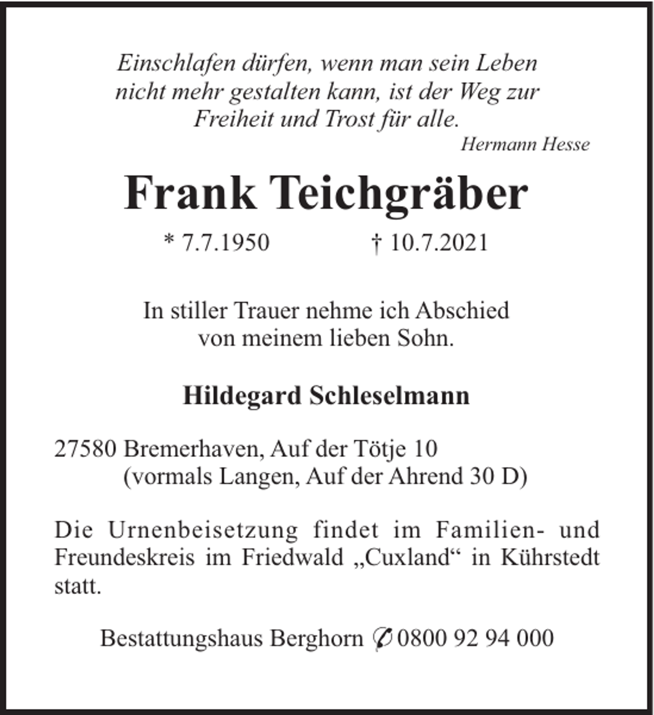 <p>Einschlafen dürfen, wenn man sein Leben<br />nicht mehr gestalten kann, ist der Weg zur<br />Freiheit und Trost für alle.<br />Hermann Hesse</p><p>Frank Teichgräber<br />* 7.7.1950</p><p>† 10.7.2021</p><p>In stiller Trauer nehme ich Abschied<br />von meinem lieben Sohn.</p><p>Hildegard Schleselmann<br />27580 Bremerhaven, Auf der Tötje 10<br />(vormals Langen, Auf der Ahrend 30 D)<br />Die Urnenbeisetzung findet im Familien- und<br />Freundeskreis im Friedwald „Cuxland“ in Kührstedt<br />statt.<br />Bestattungshaus Berghorn * 0800 92 94 000</p>