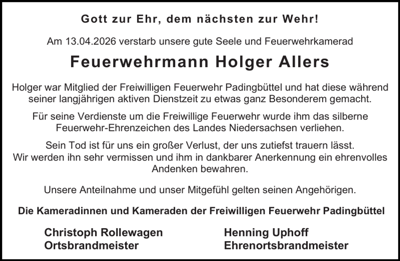 <p>Gott zur Ehr, dem nächsten zur Wehr!<br />Am 13.04.2026 verstarb unsere gute Seele und Feuerwehrkamerad</p><p>Feuerwehrmann Holger Allers<br />Holger war Mitglied der Freiwilligen Feuerwehr Padingbüttel und hat diese während<br />seiner langjährigen aktiven Dienstzeit zu etwas ganz Besonderem gemacht.<br />Für seine Verdienste um die Freiwillige Feuerwehr wurde ihm das silberne<br />Feuerwehr-Ehrenzeichen des Landes Niedersachsen verliehen.<br />Sein Tod ist für uns ein großer Verlust, der uns zutiefst trauern lässt.<br />Wir werden ihn sehr vermissen und ihm in dankbarer Anerkennung ein ehrenvolles<br />Andenken bewahren.<br />Unsere Anteilnahme und unser Mitgefühl gelten seinen Angehörigen.<br />Die Kameradinnen und Kameraden der Freiwilligen Feuerwehr Padingbüttel</p><p>Christoph Rollewagen<br />Ortsbrandmeister</p><p>Henning Uphoff<br />Ehrenortsbrandmeister</p>