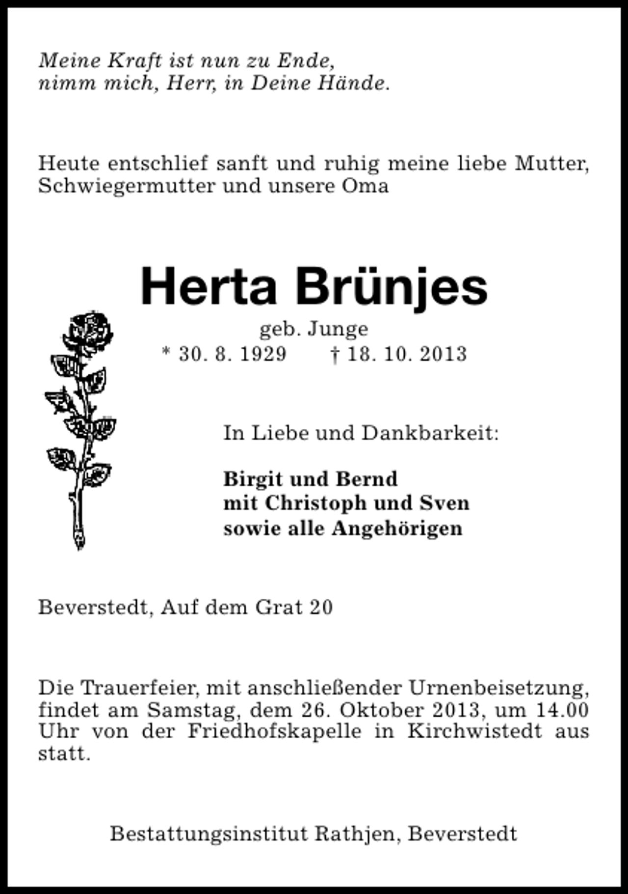 <p>Meine Kraft ist nun zu Ende,<br />nimm mich, Herr, in Deine Hände.<br />Heute entschlief sanft und ruhig meine liebe Mutter,<br />Schwiegermutter und unsere Oma</p><p>Herta Brünjes<br />geb. Junge<br />* 30. 8. 1929<br />† 18. 10. 2013</p><p>In Liebe und Dankbarkeit:<br />Birgit und Bernd<br />mit Christoph und Sven<br />sowie alle Angehörigen<br />Beverstedt, Auf dem Grat 20<br />Die Trauerfeier, mit anschließender Urnenbeisetzung,<br />findet am Samstag, dem 26. Oktober 2013, um 14.00<br />Uhr von der Friedhofskapelle in Kirchwistedt aus<br />statt.<br />Bestattungsinstitut Rathjen, Beverstedt</p>