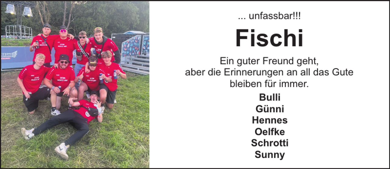<p>... unfassbar!!!</p><p>Fischi</p><p>Ein guter Freund geht,<br />aber die Erinnerungen an all das Gute<br />bleiben für immer.<br />Bulli<br />Günni<br />Hennes<br />Oelfke<br />Schrotti<br />Sunny</p>