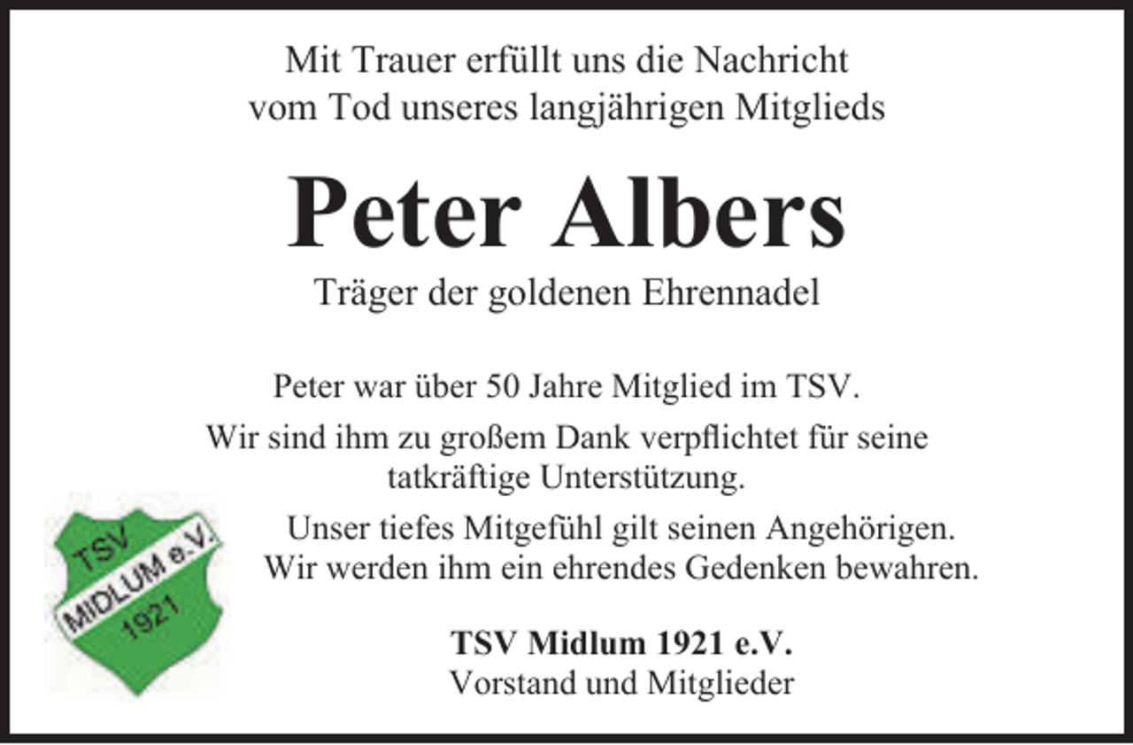 <p>Mit Trauer erfüllt uns die Nachricht<br />vom Tod unseres langjährigen Mitglieds</p><p>Peter Albers<br />Träger der goldenen Ehrennadel</p><p>Peter war über 50 Jahre Mitglied im TSV.<br />Wir sind ihm zu großem Dank verpflichtet für seine<br />tatkräftige Unterstützung.<br />Unser tiefes Mitgefühl gilt seinen Angehörigen.<br />Wir werden ihm ein ehrendes Gedenken bewahren.<br />TSV Midlum 1921 e.V.<br />Vorstand und Mitglieder</p>