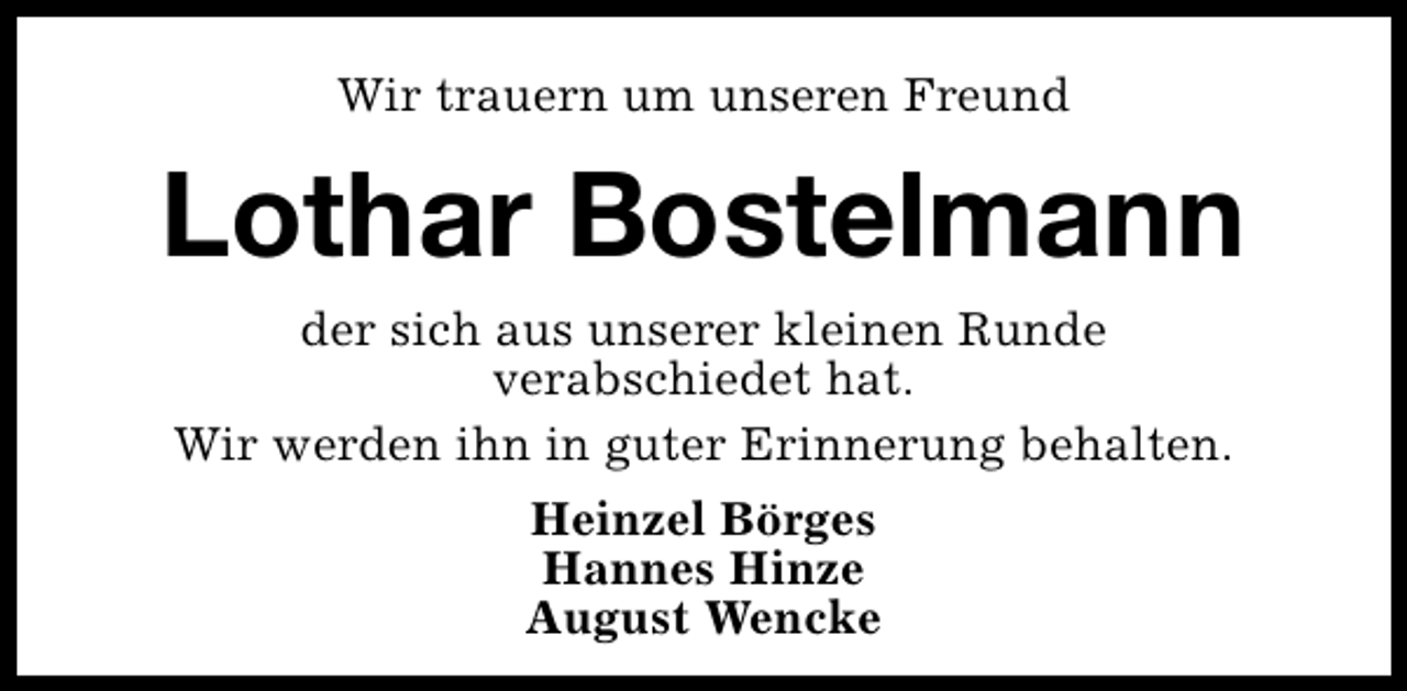 <p>Wir trauern um unseren Freund</p><p>Lothar Bostelmann<br />der sich aus unserer kleinen Runde<br />verabschiedet hat.<br />Wir werden ihn in guter Erinnerung behalten.<br />Heinzel Börges<br />Hannes Hinze<br />August Wencke</p>