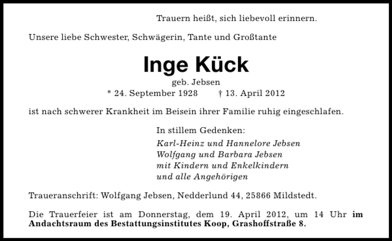 <p>Trauern heißt, sich liebevoll erinnern.<br />Unsere liebe Schwester, Schwägerin, Tante und Großtante</p><p>Inge Kück</p><p>geb. Jebsen<br />* 24. September 1928<br />† 13. April 2012<br />ist nach schwerer Krankheit im Beisein ihrer Familie ruhig eingeschlafen.<br />In stillem Gedenken:<br />Karl-Heinz und Hannelore Jebsen<br />Wolfgang und Barbara Jebsen<br />mit Kindern und Enkelkindern<br />und alle Angehörigen<br />Traueranschrift: Wolfgang Jebsen, Nedderlund 44, 25866 Mildstedt.<br />Die Trauerfeier ist am Donnerstag, dem 19. April 2012, um 14 Uhr im<br />Andachtsraum des Bestattungsinstitutes Koop, Grashoffstraße 8.</p>