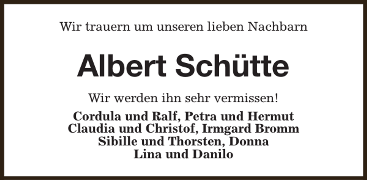 <p>Wir trauern um unseren lieben Nachbarn</p><p>Albert Schütte<br />Wir werden ihn sehr vermissen!<br />Cordula und Ralf, Petra und Hermut<br />Claudia und Christof, Irmgard Bromm<br />Sibille und Thorsten, Donna<br />Lina und Danilo</p>
