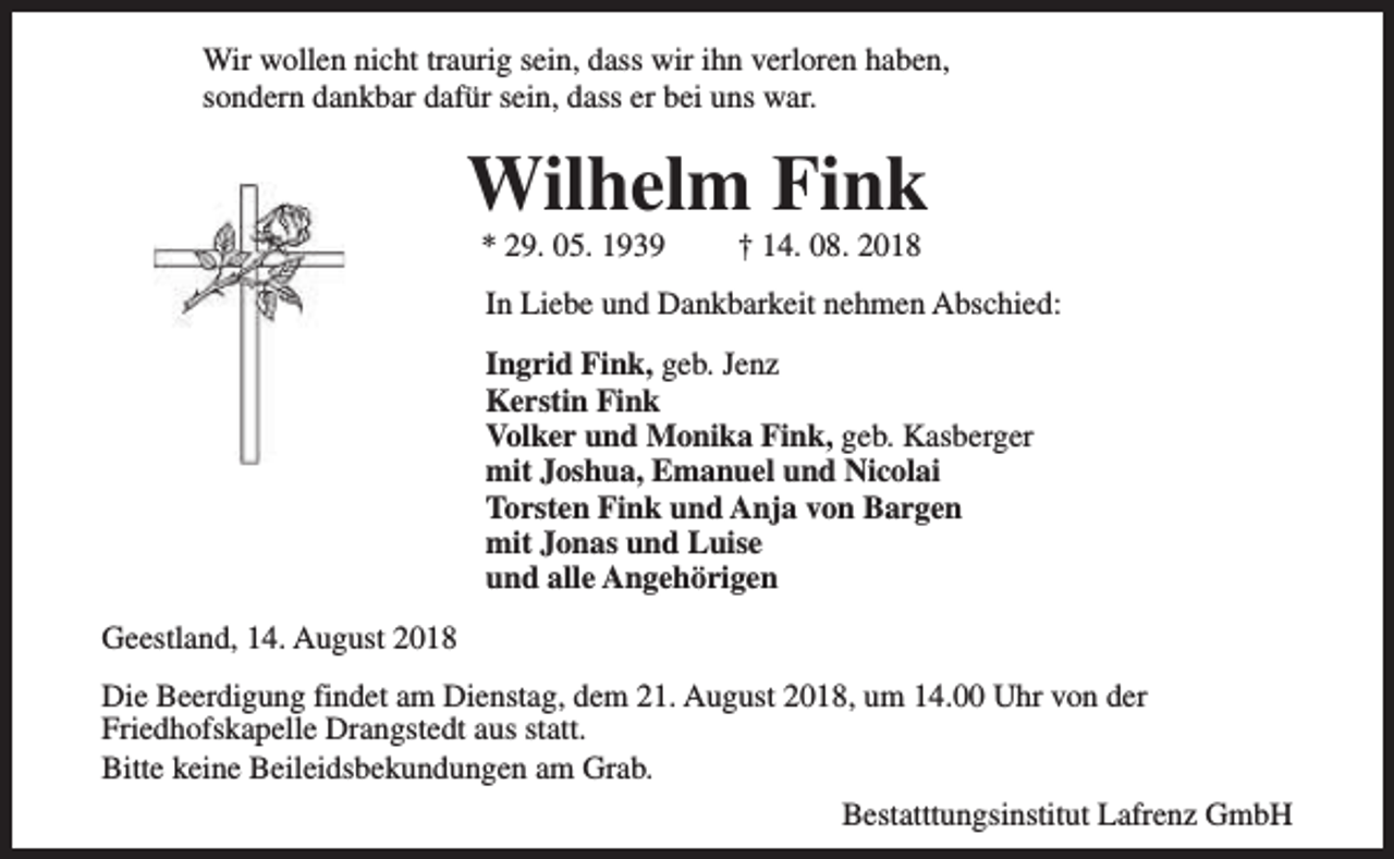 <p>Wir wollen nicht traurig sein, dass wir ihn verloren haben,<br />sondern dankbar dafür sein, dass er bei uns war.</p><p>Wilhelm Fink<br />* 29. 05. 1939</p><p>† 14. 08. 2018</p><p>In Liebe und Dankbarkeit nehmen Abschied:<br />Ingrid Fink, geb. Jenz<br />Kerstin Fink<br />Volker und Monika Fink, geb. Kasberger<br />mit Joshua, Emanuel und Nicolai<br />Torsten Fink und Anja von Bargen<br />mit Jonas und Luise<br />und alle Angehörigen<br />Geestland, 14. August 2018<br />Die Beerdigung findet am Dienstag, dem 21. August 2018, um 14.00 Uhr von der<br />Friedhofskapelle Drangstedt aus statt.<br />Bitte keine Beileidsbekundungen am Grab.<br />Bestatttungsinstitut Lafrenz GmbH</p>