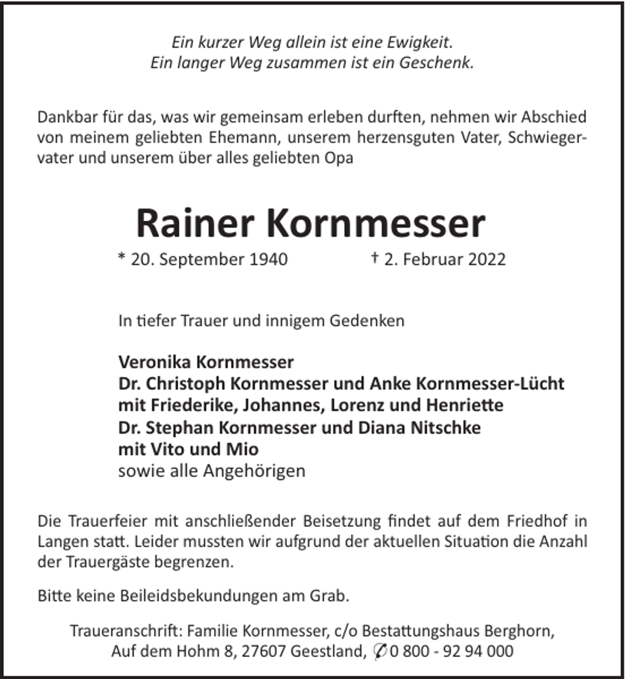 <p>Ein kurzer Weg allein ist eine Ewigkeit.<br />Ein langer Weg zusammen ist ein Geschenk.<br />Dankbar für das, was wir gemeinsam erleben dur!en, nehmen wir Abschied<br />von meinem geliebten Ehemann, unserem herzensguten Vater, Schwiegervater und unserem über alles geliebten Opa</p><p>Rainer Kornmesser<br />* 20. September 1940</p><p>† 2. Februar 2022</p><p>In "efer Trauer und innigem Gedenken</p><p>Veronika Kornmesser<br />Dr. Christoph Kornmesser und Anke Kornmesser-Lücht<br />mit Friederike, Johannes, Lorenz und Henrie!e<br />Dr. Stephan Kornmesser und Diana Nitschke<br />mit Vito und Mio<br />sowie alle Angehörigen<br />Die Trauerfeier mit anschließender Beisetzung ﬁndet auf dem Friedhof in<br />Langen sta#. Leider mussten wir aufgrund der aktuellen Situa"on die Anzahl<br />der Trauergäste begrenzen.<br />Bi#e keine Beileidsbekundungen am Grab.<br />Traueranschri!: Familie Kornmesser, c/o Besta#ungshaus Berghorn,<br />Auf dem Hohm 8, 27607 Geestland, * 0 800 - 92 94 000</p>