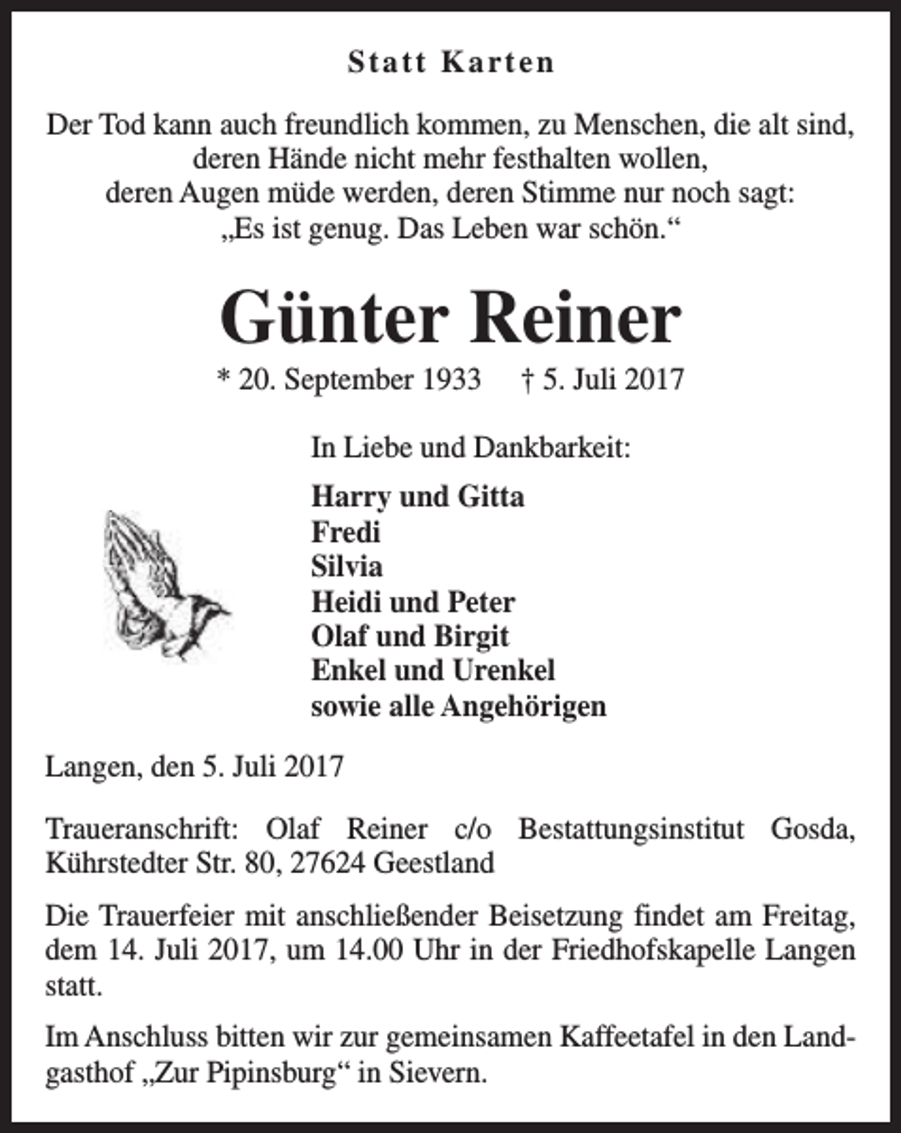 <p>Statt Karten<br />Der Tod kann auch freundlich kommen, zu Menschen, die alt sind,<br />deren Hände nicht mehr festhalten wollen,<br />deren Augen müde werden, deren Stimme nur noch sagt:<br />„Es ist genug. Das Leben war schön.“</p><p>Günter Reiner</p><p>* 20. September 1933</p><p>† 5. Juli 2017</p><p>In Liebe und Dankbarkeit:<br />Harry und Gitta<br />Fredi<br />Silvia<br />Heidi und Peter<br />Olaf und Birgit<br />Enkel und Urenkel<br />sowie alle Angehörigen<br />Langen, den 5. Juli 2017<br />Traueranschrift: Olaf Reiner c/o Bestattungsinstitut Gosda,<br />Kührstedter Str. 80, 27624 Geestland<br />Die Trauerfeier mit anschließender Beisetzung findet am Freitag,<br />dem 14. Juli 2017, um 14.00 Uhr in der Friedhofskapelle Langen<br />statt.<br />Im Anschluss bitten wir zur gemeinsamen Kaffeetafel in den Landgasthof „Zur Pipinsburg“ in Sievern.</p>