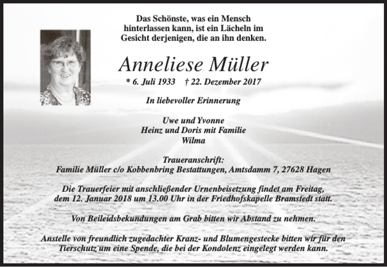 <p>Das Schönste, was ein Mensch<br />hinterlassen kann, ist ein Lächeln im<br />Gesicht derjenigen, die an ihn denken.</p><p>Anneliese Müller<br />* 6. Juli 1933</p><p>† 22. Dezember 2017</p><p>In liebevoller Erinnerung<br />Uwe und Yvonne<br />Heinz und Doris mit Familie<br />Wilma<br />Traueranschrift:<br />Familie Müller c/o Kobbenbring Bestattungen, Amtsdamm 7, 27628 Hagen<br />Die Trauerfeier mit anschließender Urnenbeisetzung findet am Freitag,<br />dem 12. Januar 2018 um 13.00 Uhr in der Friedhofskapelle Bramstedt statt.<br />Von Beileidsbekundungen am Grab bitten wir Abstand zu nehmen.<br />Anstelle von freundlich zugedachter Kranz- und Blumengestecke bitten wir für den<br />Tierschutz um eine Spende, die bei der Kondolenz eingelegt werden kann.</p>