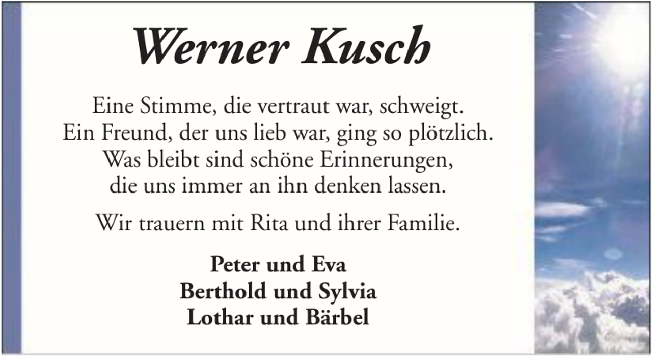 <p>Werner Kusch<br />Eine Stimme, die vertraut war, schweigt.<br />Ein Freund, der uns lieb war, ging so plötzlich.<br />Was bleibt sind schöne Erinnerungen,<br />die uns immer an ihn denken lassen.<br />Wir trauern mit Rita und ihrer Familie.<br />Peter und Eva<br />Berthold und Sylvia<br />Lothar und Bärbel</p>