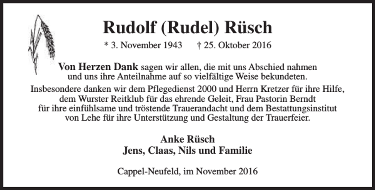 <p>Rudolf (Rudel) Rüsch<br />* 3. November 1943</p><p>† 25. Oktober 2016</p><p>Von Herzen Dank sagen wir allen, die mit uns Abschied nahmen</p><p>und uns ihre Anteilnahme auf so vielfältige Weise bekundeten.<br />Insbesondere danken wir dem Pflegedienst 2000 und Herrn Kretzer für ihre Hilfe,<br />dem Wurster Reitklub für das ehrende Geleit, Frau Pastorin Berndt<br />für ihre einfühlsame und tröstende Trauerandacht und dem Bestattungsinstitut<br />von Lehe für ihre Unterstützung und Gestaltung der Trauerfeier.</p><p>Anke Rüsch<br />Jens, Claas, Nils und Familie<br />Cappel-Neufeld, im November 2016</p>