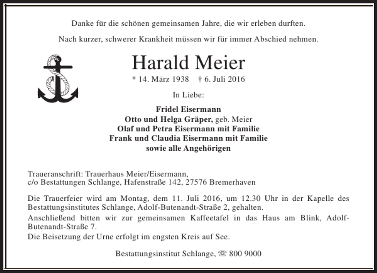 <p>Danke für die schönen gemeinsamen Jahre, die wir erleben durften.<br />Nach kurzer, schwerer Krankheit müssen wir für immer Abschied nehmen.</p><p>Harald Meier<br />* 14. März 1938</p><p>† 6. Juli 2016</p><p>In Liebe:<br />Fridel Eisermann<br />Otto und Helga Gräper, geb. Meier<br />Olaf und Petra Eisermann mit Familie<br />Frank und Claudia Eisermann mit Familie<br />sowie alle Angehörigen<br />Traueranschrift: Trauerhaus Meier/Eisermann,<br />c/o Bestattungen Schlange, Hafenstraße 142, 27576 Bremerhaven<br />Die Trauerfeier wird am Montag, dem 11. Juli 2016, um 12.30 Uhr in der Kapelle des<br />Bestattungsinstitutes Schlange, Adolf-Butenandt-Straße 2, gehalten.<br />Anschließend bitten wir zur gemeinsamen Kaffeetafel in das Haus am Blink, AdolfButenandt-Straße 7.<br />Die Beisetzung der Urne erfolgt im engsten Kreis auf See.<br />Bestattungsinstitut Schlange, s 800 9000</p>