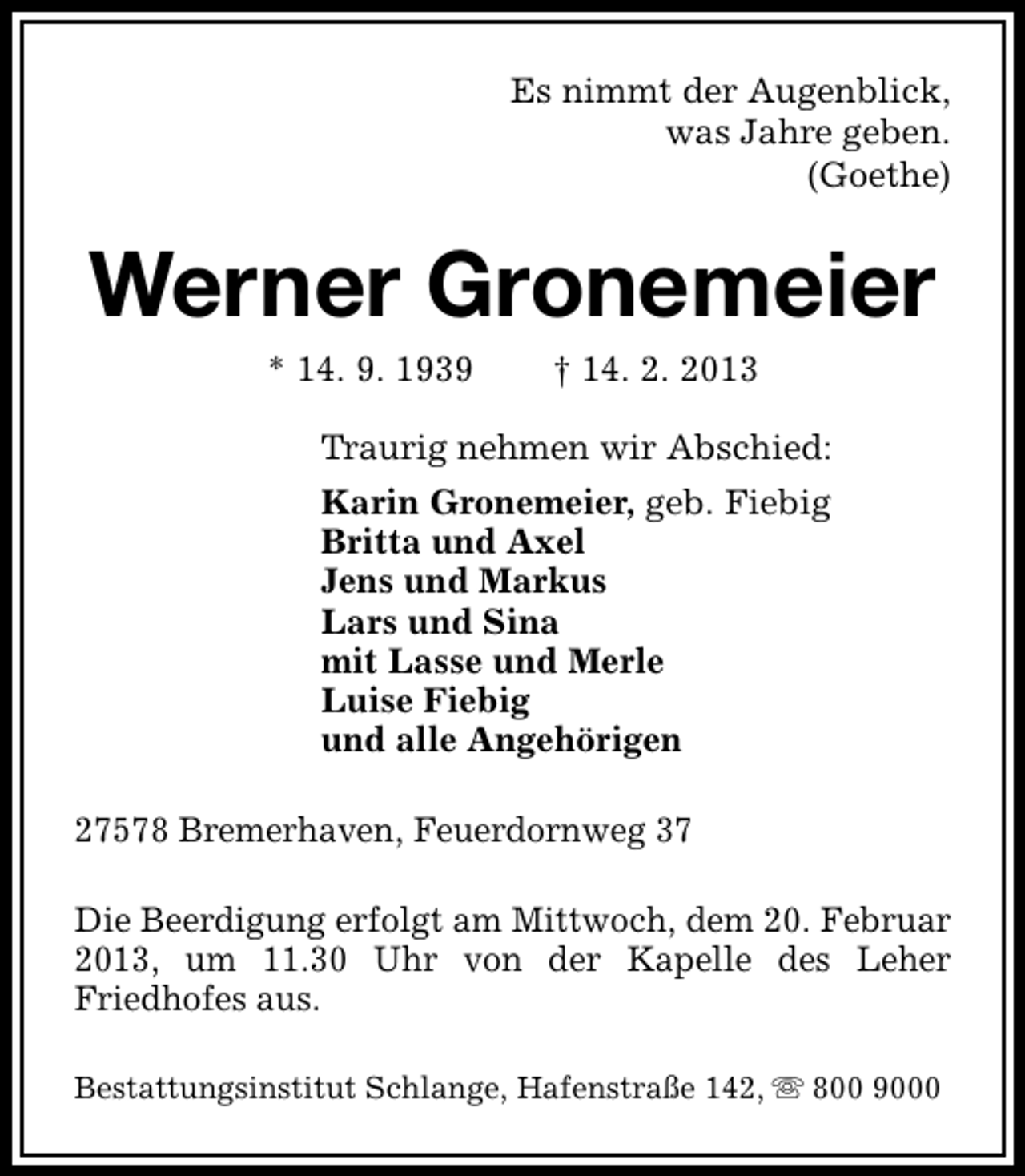 <p>Es nimmt der Augenblick,<br />was Jahre geben.<br />(Goethe)</p><p>Werner Gronemeier<br />* 14. 9. 1939</p><p>† 14. 2. 2013</p><p>Traurig nehmen wir Abschied:<br />Karin Gronemeier, geb. Fiebig<br />Britta und Axel<br />Jens und Markus<br />Lars und Sina<br />mit Lasse und Merle<br />Luise Fiebig<br />und alle Angehörigen<br />27578 Bremerhaven, Feuerdornweg 37<br />Die Beerdigung erfolgt am Mittwoch, dem 20. Februar<br />2013, um 11.30 Uhr von der Kapelle des Leher<br />Friedhofes aus.<br />Bestattungsinstitut Schlange, Hafenstraße 142, s 800 9000</p>