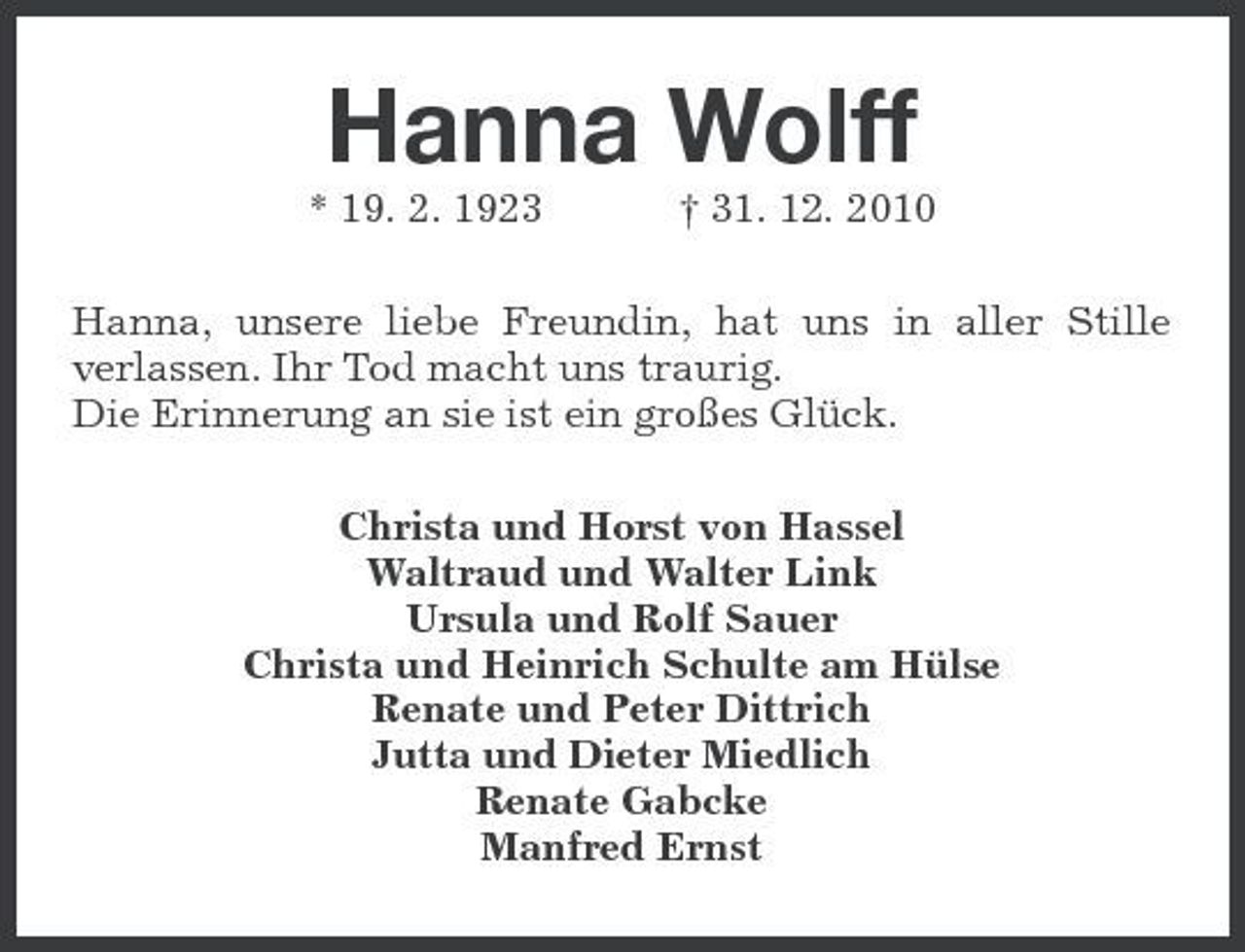 <p>Hanna Wolff<br />* 19. 2. 1923 † 31. 12. 2010 Hanna, unsere liebe Freundin, hat uns in aller Stille verlassen. Ihr Tod macht uns traurig. Die Erinnerung an sie ist ein großes Glück. Christa und Horst von Hassel Waltraud und Walter Link Ursula und Rolf Sauer Christa und Heinrich Schulte am Hülse Renate und Peter Dittrich Jutta und Dieter Miedlich Renate Gabcke Manfred Ernst</p>