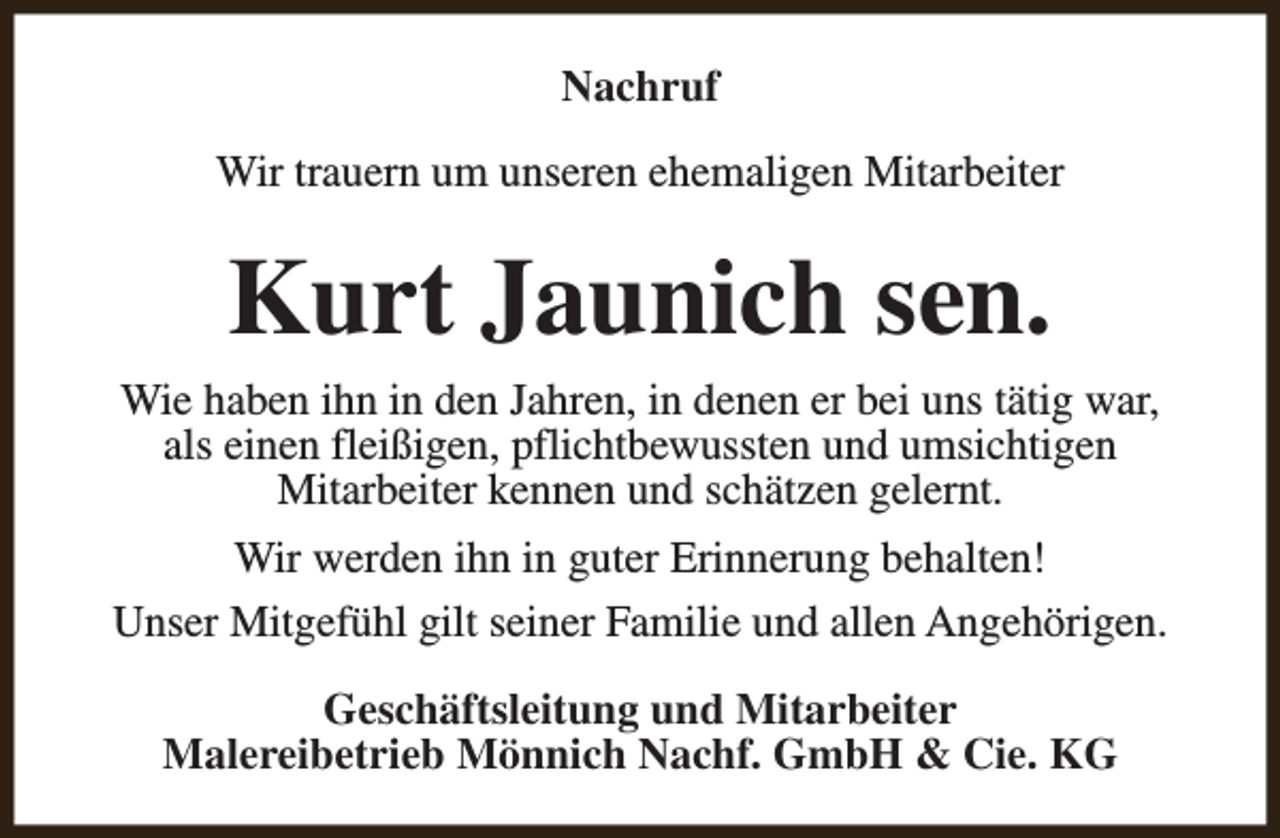 <p>Nachruf<br />Wir trauern um unseren ehemaligen Mitarbeiter</p><p>Kurt Jaunich sen.<br />Wie haben ihn in den Jahren, in denen er bei uns tätig war,<br />als einen fleißigen, pflichtbewussten und umsichtigen<br />Mitarbeiter kennen und schätzen gelernt.<br />Wir werden ihn in guter Erinnerung behalten!<br />Unser Mitgefühl gilt seiner Familie und allen Angehörigen.<br />Geschäftsleitung und Mitarbeiter<br />Malereibetrieb Mönnich Nachf. GmbH &amp; Cie. KG</p>
