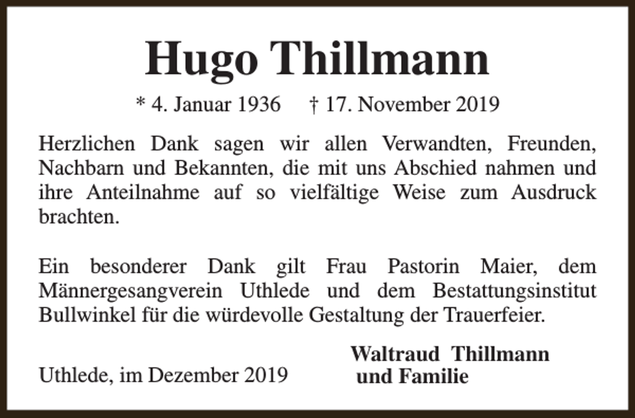 <p>Hugo Thillmann</p><p>* 4. Januar 1936</p><p>† 17. November 2019</p><p>Herzlichen Dank sagen wir allen Verwandten, Freunden,<br />Nachbarn und Bekannten, die mit uns Abschied nahmen und<br />ihre Anteilnahme auf so vielfältige Weise zum Ausdruck<br />brachten.<br />Ein besonderer Dank gilt Frau Pastorin Maier, dem<br />Männergesangverein Uthlede und dem Bestattungsinstitut<br />Bullwinkel für die würdevolle Gestaltung der Trauerfeier.<br />Uthlede, im Dezember 2019</p><p>Waltraud Thillmann<br />und Familie</p>