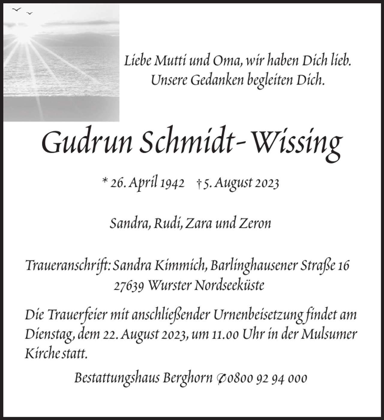 <p>Liebe Mutti und Oma,wir haben Dich lieb.<br />Unsere Gedanken begleiten Dich.</p><p>Gudrun Schmidt-Wissing<br />* 26.April 1942</p><p>†</p><p>5.August 2023</p><p>Sandra,Rudi,Zara und Zeron<br />Traueranschrift:Sandra Kimmich,Barlinghausener Straße 16<br />27639 Wurster Nordseeküste<br />Die Trauerfeier mit anschließender Urnenbeisetzung findet am<br />Dienstag,dem 22.August 2023,um 11.00 Uhr in der Mulsumer<br />Kirchestatt.<br />Bestattungshaus Berghorn * 0800 92 94 000</p>