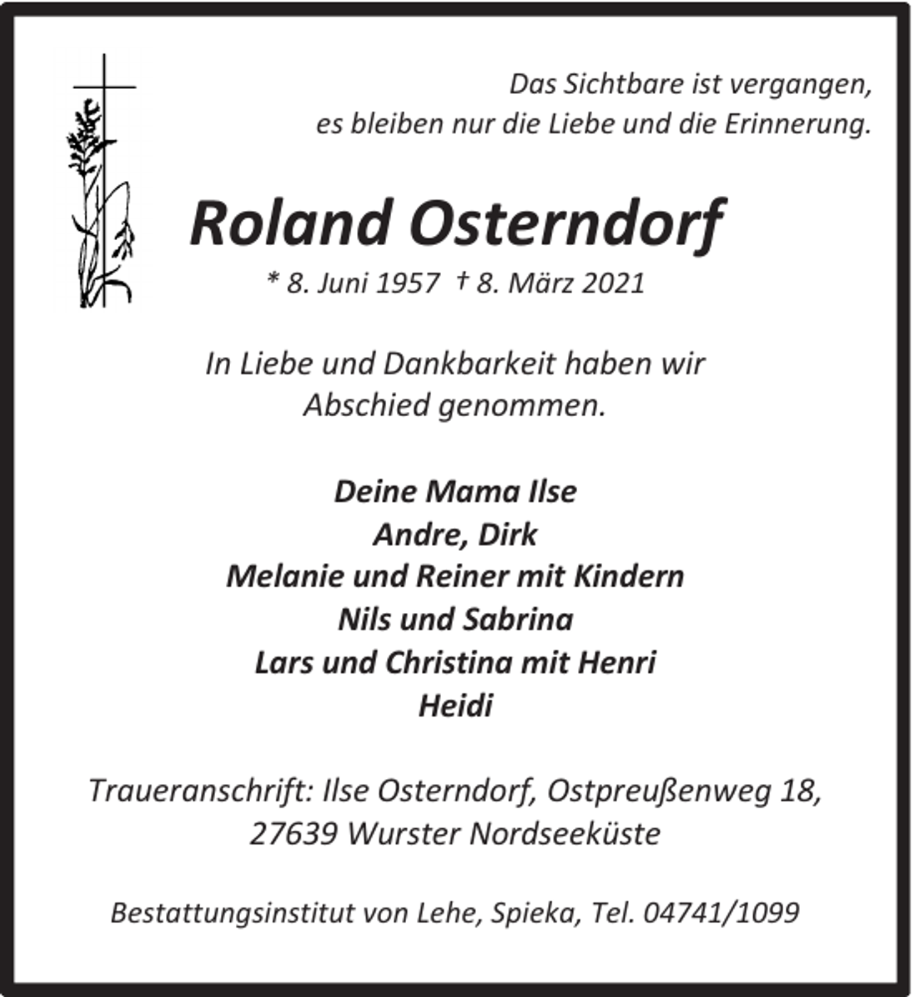 <p>Das Sichtbare ist vergangen,<br />es bleiben nur die Liebe und die Erinnerung.</p><p>Roland Osterndorf<br />* 8. Juni 1957 † 8. März 2021</p><p>In Liebe und Dankbarkeit haben wir<br />Abschied genommen.<br />Deine Mama Ilse<br />Andre, Dirk<br />Melanie und Reiner mit Kindern<br />Nils und Sabrina<br />Lars und Christina mit Henri<br />Heidi<br />Traueranschrift: Ilse Osterndorf, Ostpreußenweg 18,<br />27639 Wurster Nordseeküste<br />Bestattungsinstitut von Lehe, Spieka, Tel. 04741/1099</p>