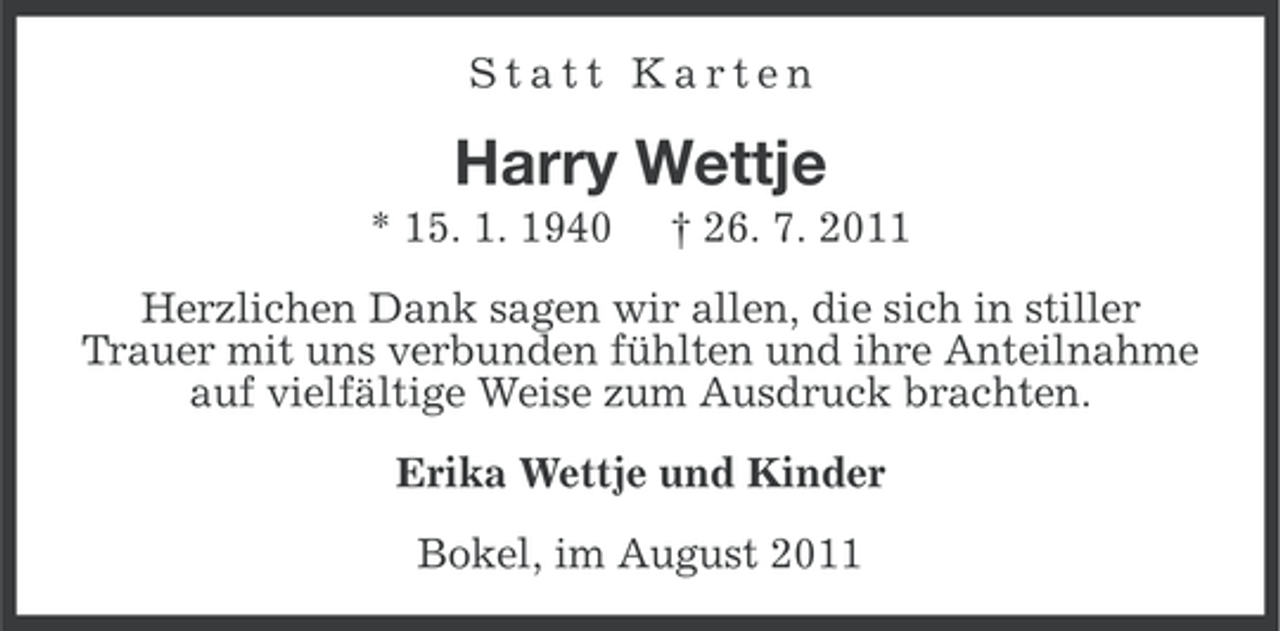 <p>Statt Karten</p><p>Harry Wettje<br />* 15. 1. 1940</p><p>† 26. 7. 2011</p><p>Herzlichen Dank sagen wir allen, die sich in stiller<br />Trauer mit uns verbunden fühlten und ihre Anteilnahme<br />auf vielfältige Weise zum Ausdruck brachten.<br />Erika Wettje und Kinder<br />Bokel, im August 2011</p>