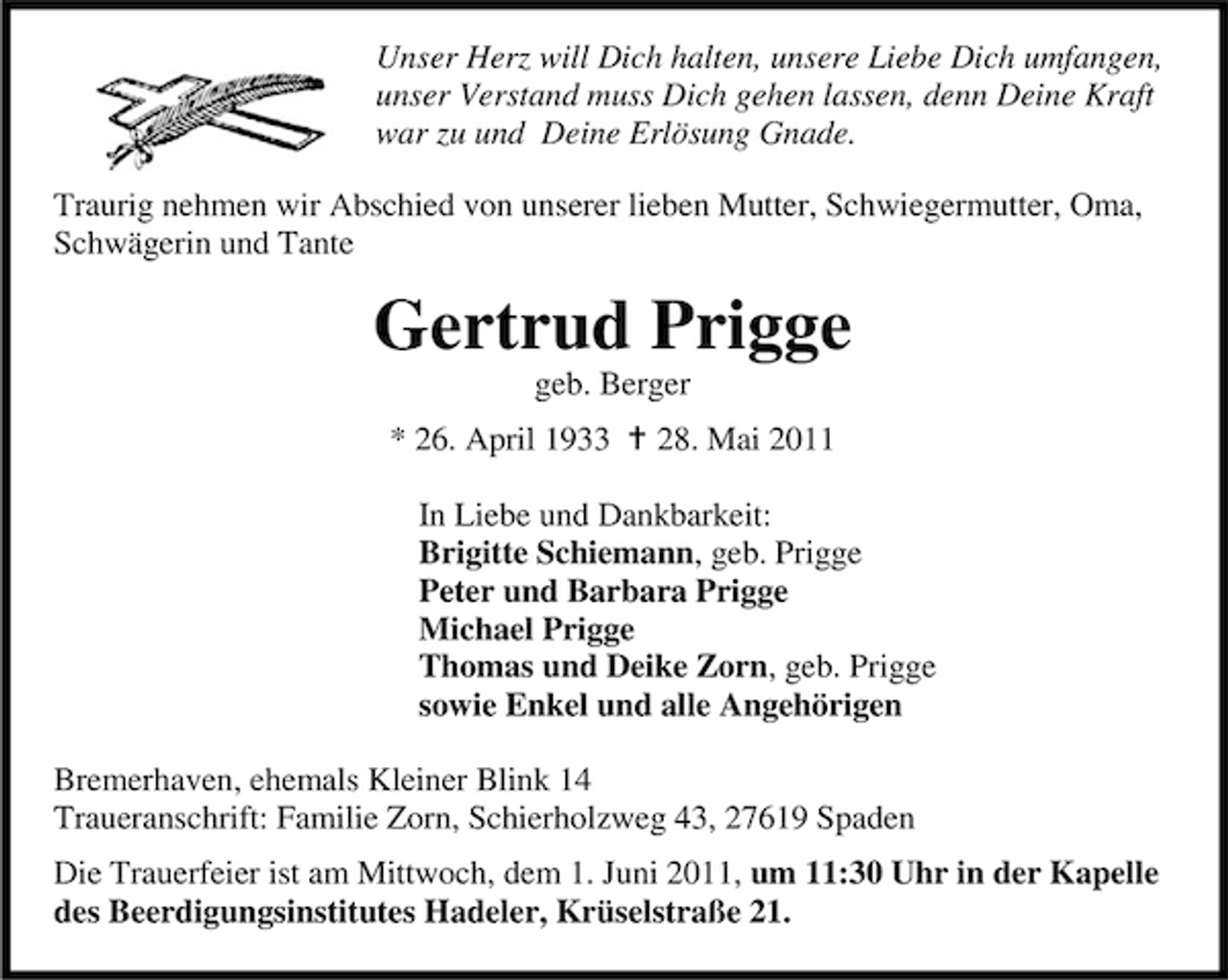 <p>Unser Herz will Dich halten, unsere Liebe Dich umfangen, unser Verstand muss Dich gehen lassen, denn Deine Kraft war zu und Deine Erlösung Gnade. Traurig nehmen wir Abschied von unserer lieben Mutter, Schwiegermutter, Oma, Schwägerin und Tante</p><p>Gertrud Prigge<br />geb. Berger * 26. April 1933 28. Mai 2011 In Liebe und Dankbarkeit: Brigitte Schiemann, geb. Prigge Peter und Barbara Prigge Michael Prigge Thomas und Deike Zorn, geb. Prigge sowie Enkel und alle Angehörigen Bremerhaven, ehemals Kleiner Blink 14 Traueranschrift: Familie Zorn, Schierholzweg 43, 27619 Spaden Die Trauerfeier ist am Mittwoch, dem 1. Juni 2011, um 11:30 Uhr in der Kapelle des Beerdigungsinstitutes Hadeler, Krüselstraße 21.</p>