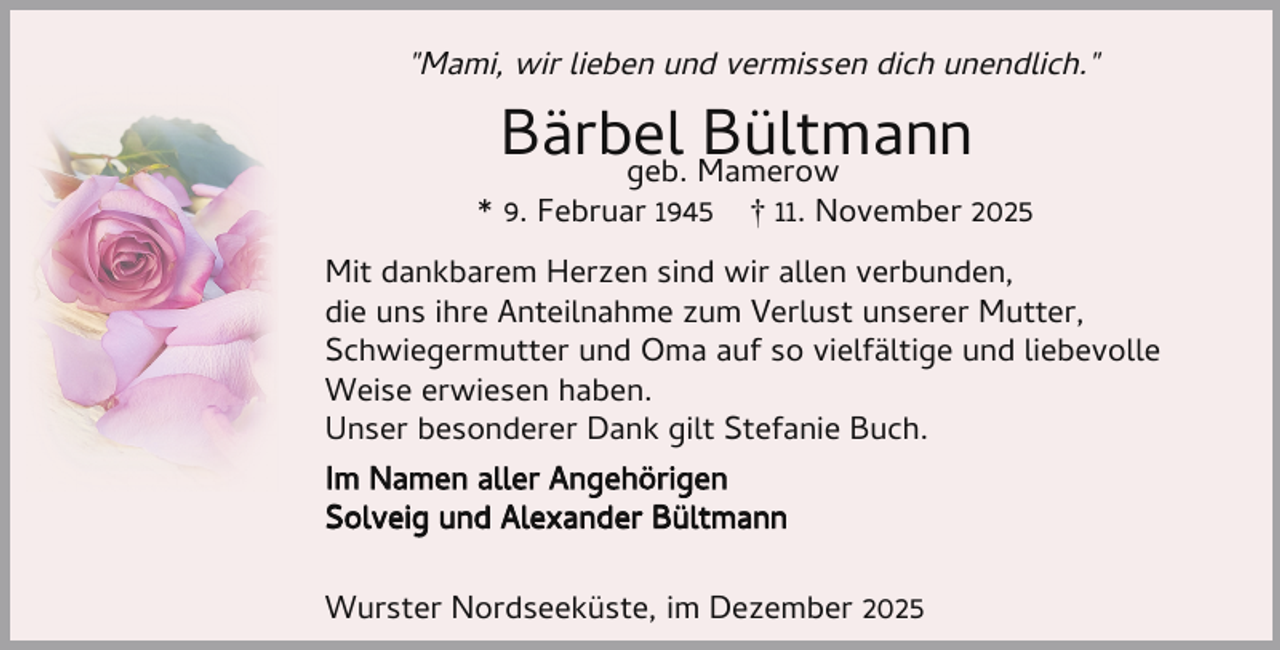 <p>"Mami, wir lieben und vermissen dich unendlich."</p><p>Bärbel<br />Bültmann<br />geb. Mamerow</p><p>* 9. Februar 1945</p><p>† 11. November 2025</p><p>Mit dankbarem Herzen sind wir allen verbunden,<br />die uns ihre Anteilnahme zum Verlust unserer Mutter,<br />Schwiegermutter und Oma auf so vielfältige und liebevolle<br />Weise erwiesen haben.<br />Unser besonderer Dank gilt Stefanie Buch.<br />Im Namen aller Angehörigen<br />Solveig und Alexander Bültmann<br />Wurster Nordseeküste, im Dezember 2025</p>