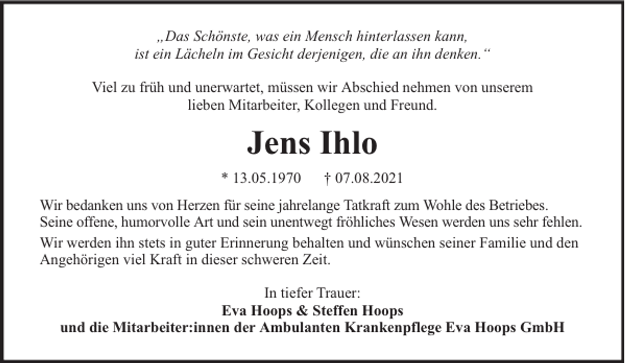 <p>„Das Schönste, was ein Mensch hinterlassen kann,<br />ist ein Lächeln im Gesicht derjenigen, die an ihn denken.“<br />Viel zu früh und unerwartet, müssen wir Abschied nehmen von unserem<br />lieben Mitarbeiter, Kollegen und Freund.</p><p>Jens Ihlo<br />* 13.05.1970</p><p>† 07.08.2021</p><p>Wir bedanken uns von Herzen für seine jahrelange Tatkraft zum Wohle des Betriebes.<br />Seine offene, humorvolle Art und sein unentwegt fröhliches Wesen werden uns sehr fehlen.<br />Wir werden ihn stets in guter Erinnerung behalten und wünschen seiner Familie und den<br />Angehörigen viel Kraft in dieser schweren Zeit.<br />In tiefer Trauer:<br />Eva Hoops &amp; Steffen Hoops<br />und die Mitarbeiter:innen der Ambulanten Krankenpflege Eva Hoops GmbH</p>