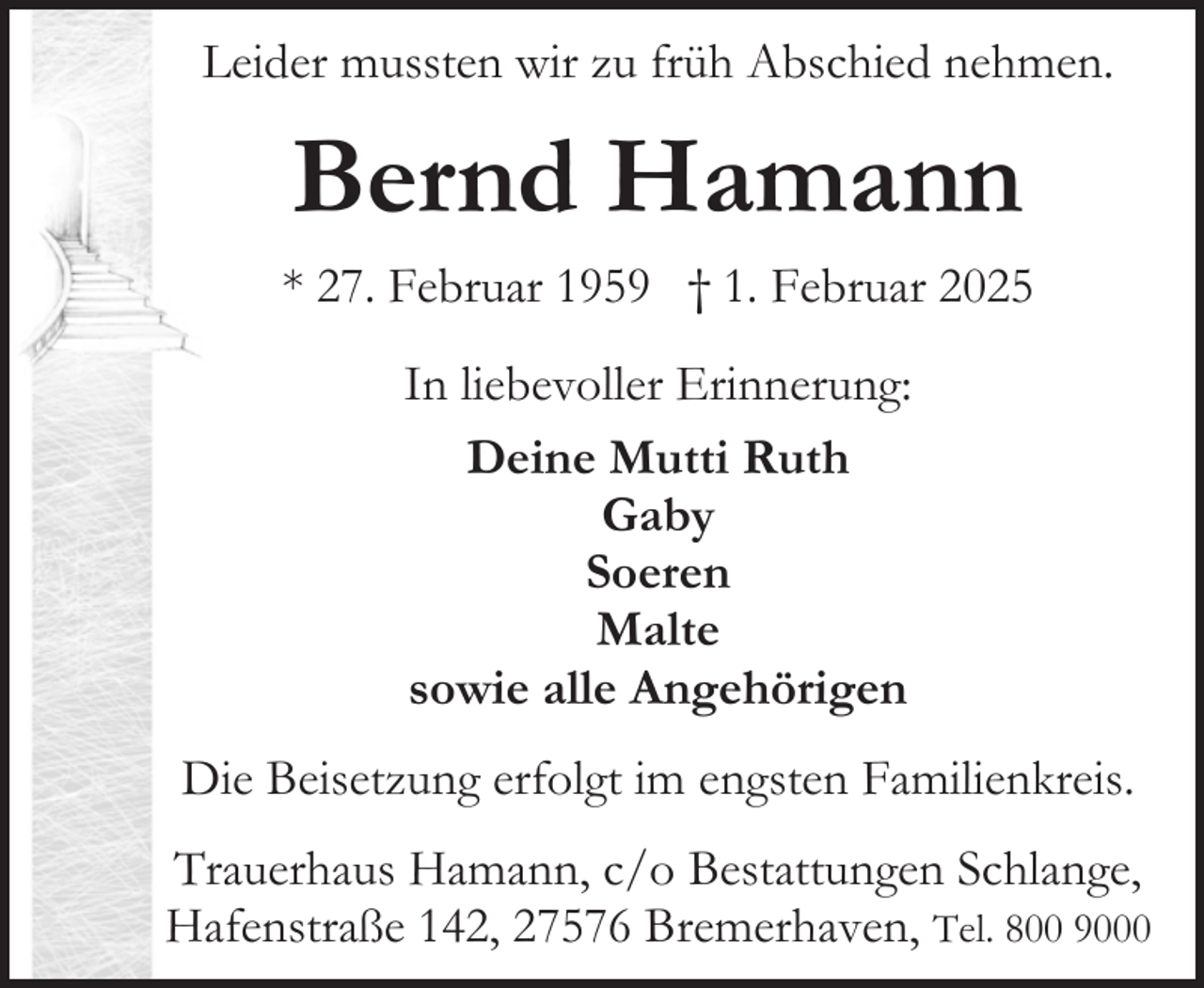 <p>Leider mussten wir zu früh Abschied nehmen.</p><p>Bernd Hamann<br />* 27. Februar 1959 † 1. Februar 2025<br />In liebevoller Erinnerung:<br />Deine Mutti Ruth<br />Gaby<br />Soeren<br />Malte<br />sowie alle Angehörigen<br />Die Beisetzung erfolgt im engsten Familienkreis.<br />Trauerhaus Hamann, c/o Bestattungen Schlange,<br />Hafenstraße 142, 27576 Bremerhaven, Tel. 800 9000</p>