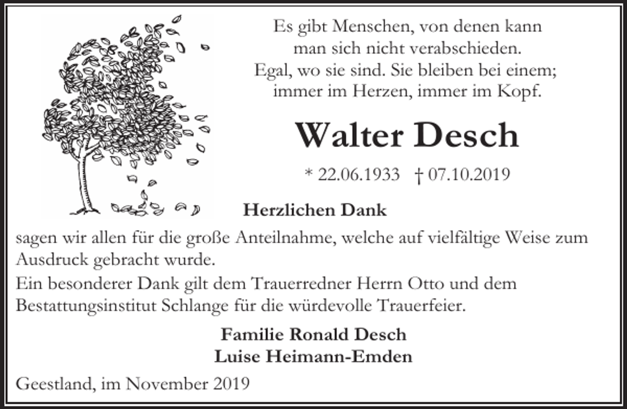 <p>Es gibt Menschen, von denen kann<br />man sich nicht verabschieden.<br />Egal, wo sie sind. Sie bleiben bei einem;<br />immer im Herzen, immer im Kopf.</p><p>Walter Desch<br />* 22.06.1933 † 07.10.2019<br />Herzlichen Dank<br />sagen wir allen für die große Anteilnahme, welche auf vielfältige Weise zum<br />Ausdruck gebracht wurde.<br />Ein besonderer Dank gilt dem Trauerredner Herrn Otto und dem<br />Bestattungsinstitut Schlange für die würdevolle Trauerfeier.<br />Familie Ronald Desch<br />Luise Heimann-Emden<br />Geestland, im November 2019</p>