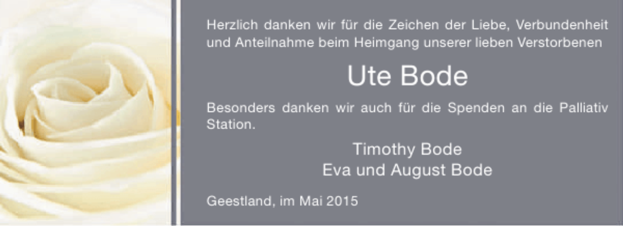 <p>Herzlich danken wir für die Zeichen der Liebe, Verbundenheit<br />und Anteilnahme beim Heimgang unserer lieben Verstorbenen</p><p>Ute Bode<br />Besonders danken wir auch für die Spenden an die Palliativ<br />Station.</p><p>Timothy Bode<br />Eva und August Bode<br />Geestland, im Mai 2015</p>