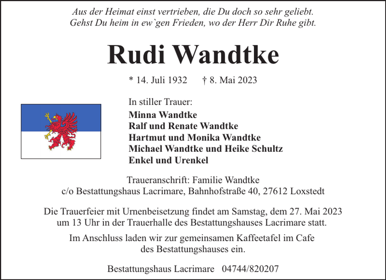 <p>Aus der Heimat einst vertrieben, die Du doch so sehr geliebt.<br />Gehst Du heim in ew`gen Frieden, wo der Herr Dir Ruhe gibt.</p><p>Rudi Wandtke<br />* 14. Juli 1932</p><p>† 8. Mai 2023</p><p>In stiller Trauer:<br />Minna Wandtke<br />Ralf und Renate Wandtke<br />Hartmut und Monika Wandtke<br />Michael Wandtke und Heike Schultz<br />Enkel und Urenkel<br />Traueranschrift: Familie Wandtke<br />c/o Bestattungshaus Lacrimare, Bahnhofstraße 40, 27612 Loxstedt<br />Die Trauerfeier mit Urnenbeisetzung findet am Samstag, dem 27. Mai 2023<br />um 13 Uhr in der Trauerhalle des Bestattungshauses Lacrimare statt.<br />Im Anschluss laden wir zur gemeinsamen Kaffeetafel im Cafe<br />des Bestattungshauses ein.<br />Bestattungshaus Lacrimare 04744/820207</p>