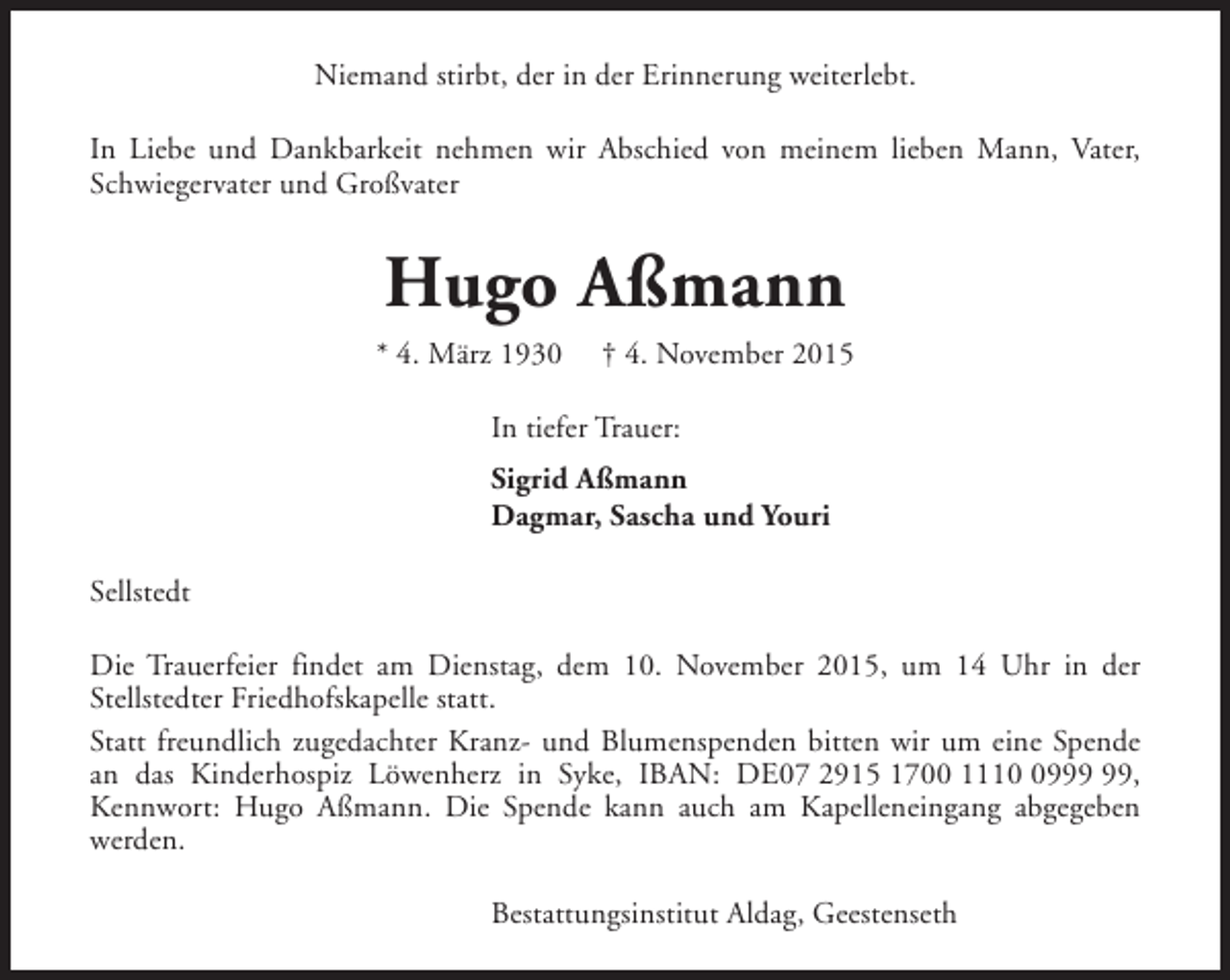 <p>Niemand stirbt, der in der Erinnerung weiterlebt.<br />In Liebe und Dankbarkeit nehmen wir Abschied von meinem lieben Mann, Vater,<br />Schwiegervater und Großvater</p><p>Hugo Aßmann</p><p>* 4. März 1930</p><p>† 4. November 2015</p><p>In tiefer Trauer:<br />Sigrid Aßmann<br />Dagmar, Sascha und Youri<br />Sellstedt<br />Die Trauerfeier findet am Dienstag, dem 10. November 2015, um 14 Uhr in der<br />Stellstedter Friedhofskapelle statt.<br />Statt freundlich zugedachter Kranz- und Blumenspenden bitten wir um eine Spende<br />an das Kinderhospiz Löwenherz in Syke, IBAN: DE07 2915 1700 1119,<br />Kennwort: Hugo Aßmann. Die Spende kann auch am Kapelleneingang abgegeben<br />werden.<br />Bestattungsinstitut Aldag, Geestenseth</p>