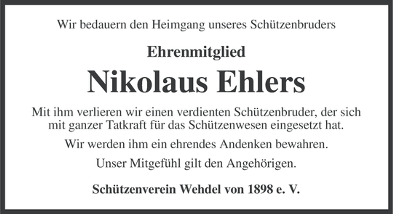 <p>Wir bedauern den Heimgang unseres Schützenbruders</p><p>Ehrenmitglied</p><p>Nikolaus Ehlers<br />Mit ihm verlieren wir einen verdienten Schützenbruder, der sich<br />mit ganzer Tatkraft für das Schützenwesen eingesetzt hat.<br />Wir werden ihm ein ehrendes Andenken bewahren.<br />Unser Mitgefühl gilt den Angehörigen.<br />Schützenverein Wehdel von 1898 e. V.</p>