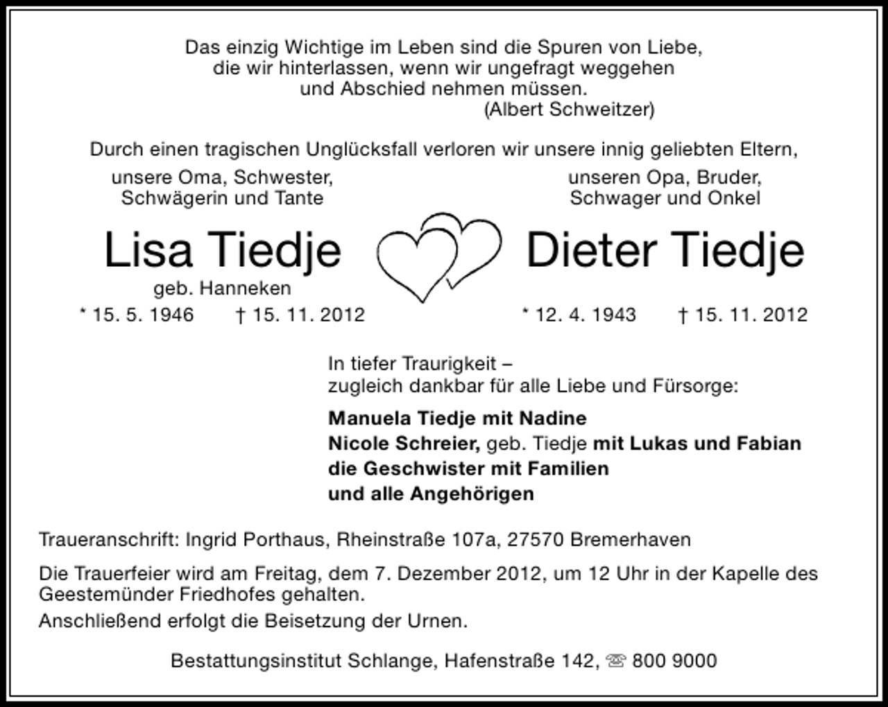 <p>Das einzig Wichtige im Leben sind die Spuren von Liebe,<br />die wir hinterlassen, wenn wir ungefragt weggehen<br />und Abschied nehmen müssen.<br />(Albert Schweitzer)<br />Durch einen tragischen Unglücksfall verloren wir unsere innig geliebten Eltern,<br />unsere Oma, Schwester,<br />unseren Opa, Bruder,<br />Schwägerin und Tante<br />Schwager und Onkel</p>
<p>Lisa Tiedje</p>
<p>geb. Hanneken<br />* 15. 5. 1946<br />† 15. 11. 2012</p>
<p>Dieter Tiedje<br />* 12. 4. 1943</p>
<p>† 15. 11. 2012</p>
<p>In tiefer Traurigkeit –<br />zugleich dankbar für alle Liebe und Fürsorge:<br />Manuela Tiedje mit Nadine<br />Nicole Schreier, geb. Tiedje mit Lukas und Fabian<br />die Geschwister mit Familien<br />und alle Angehörigen<br />Traueranschrift: Ingrid Porthaus, Rheinstraße 107a, 27570 Bremerhaven<br />Die Trauerfeier wird am Freitag, dem 7. Dezember 2012, um 12 Uhr in der Kapelle des<br />Geestemünder Friedhofes gehalten.<br />Anschließend erfolgt die Beisetzung der Urnen.<br />Bestattungsinstitut Schlange, Hafenstraße 142,  800 9000</p>