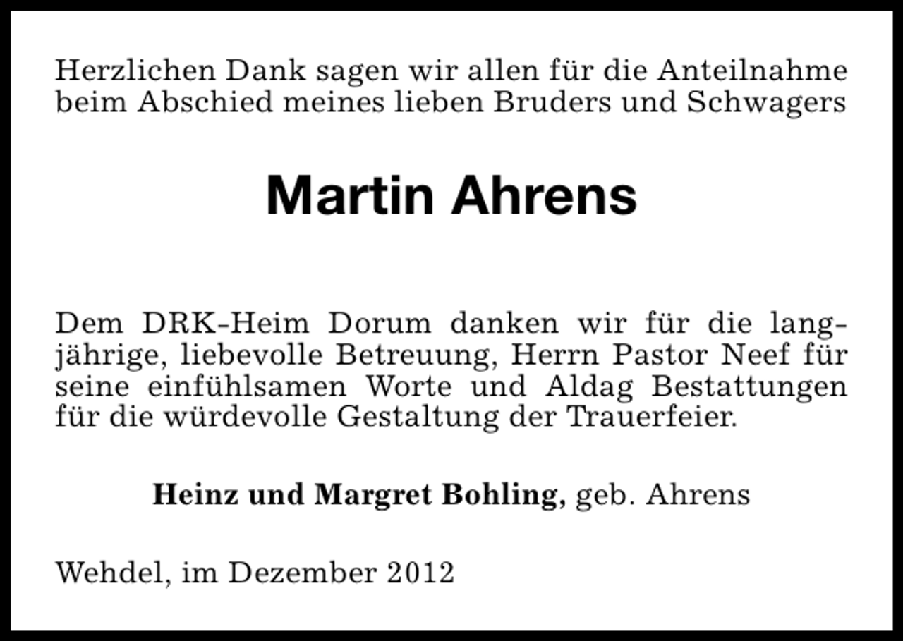 <p>Herzlichen Dank sagen wir allen für die Anteilnahme<br />beim Abschied meines lieben Bruders und Schwagers</p><p>Martin Ahrens<br />Dem DRK-Heim Dorum danken wir für die langjährige, liebevolle Betreuung, Herrn Pastor Neef für<br />seine einfühlsamen Worte und Aldag Bestattungen<br />für die würdevolle Gestaltung der Trauerfeier.<br />Heinz und Margret Bohling, geb. Ahrens<br />Wehdel, im Dezember 2012</p>