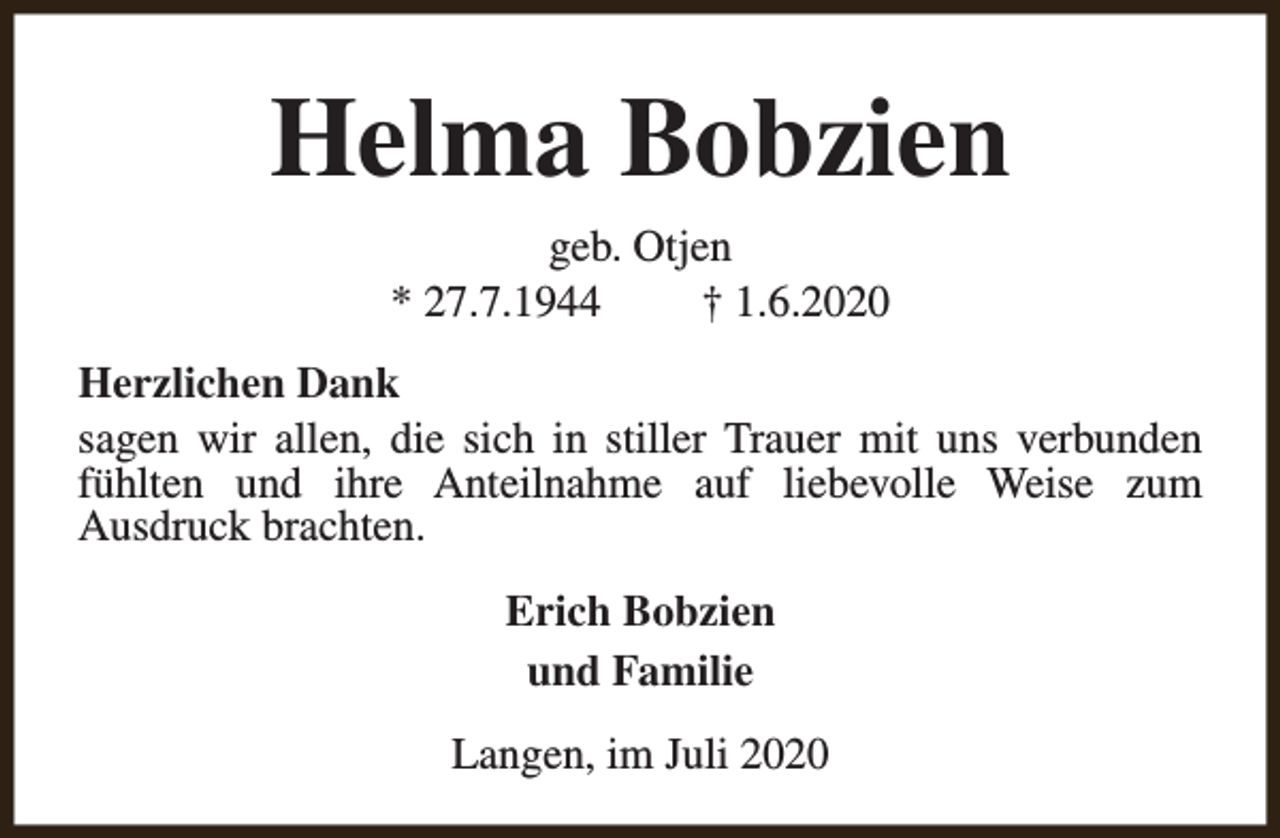 <p>Helma Bobzien<br />geb. Otjen<br />* 27.7.1944<br />† 1.6.2020<br />Herzlichen Dank<br />sagen wir allen, die sich in stiller Trauer mit uns verbunden<br />fühlten und ihre Anteilnahme auf liebevolle Weise zum<br />Ausdruck brachten.<br />Erich Bobzien<br />und Familie<br />Langen, im Juli 2020</p>