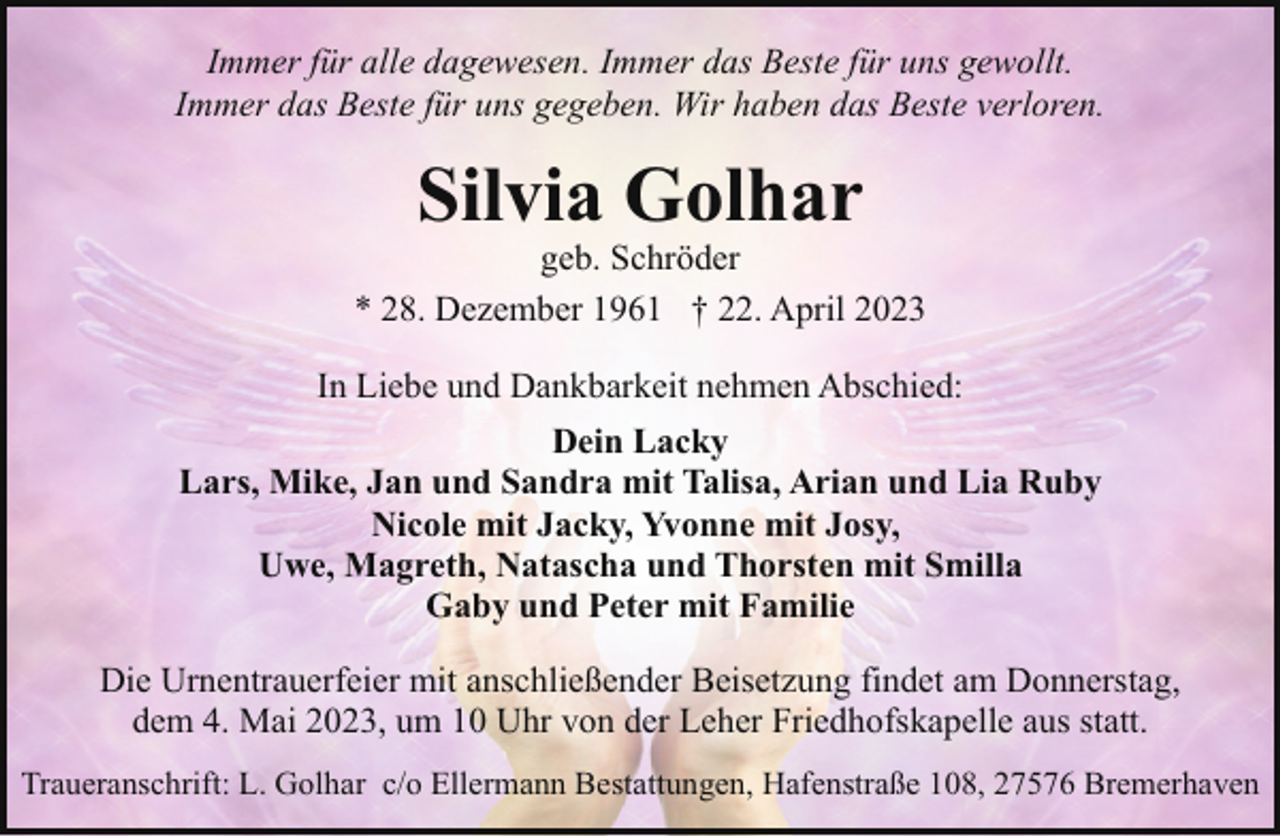 <p>Immer für alle dagewesen. Immer das Beste für uns gewollt.<br />Immer das Beste für uns gegeben. Wir haben das Beste verloren.</p><p>Silvia Golhar</p><p>geb. Schröder<br />* 28. Dezember 1961 † 22. April 2023<br />In Liebe und Dankbarkeit nehmen Abschied:<br />Dein Lacky<br />Lars, Mike, Jan und Sandra mit Talisa, Arian und Lia Ruby<br />Nicole mit Jacky, Yvonne mit Josy,<br />Uwe, Magreth, Natascha und Thorsten mit Smilla<br />Gaby und Peter mit Familie<br />Die Urnentrauerfeier mit anschließender Beisetzung findet am Donnerstag,<br />dem 4. Mai 2023, um 10 Uhr von der Leher Friedhofskapelle aus statt.<br />Traueranschrift: L. Golhar c/o Ellermann Bestattungen, Hafenstraße 108, 27576 Bremerhaven</p>