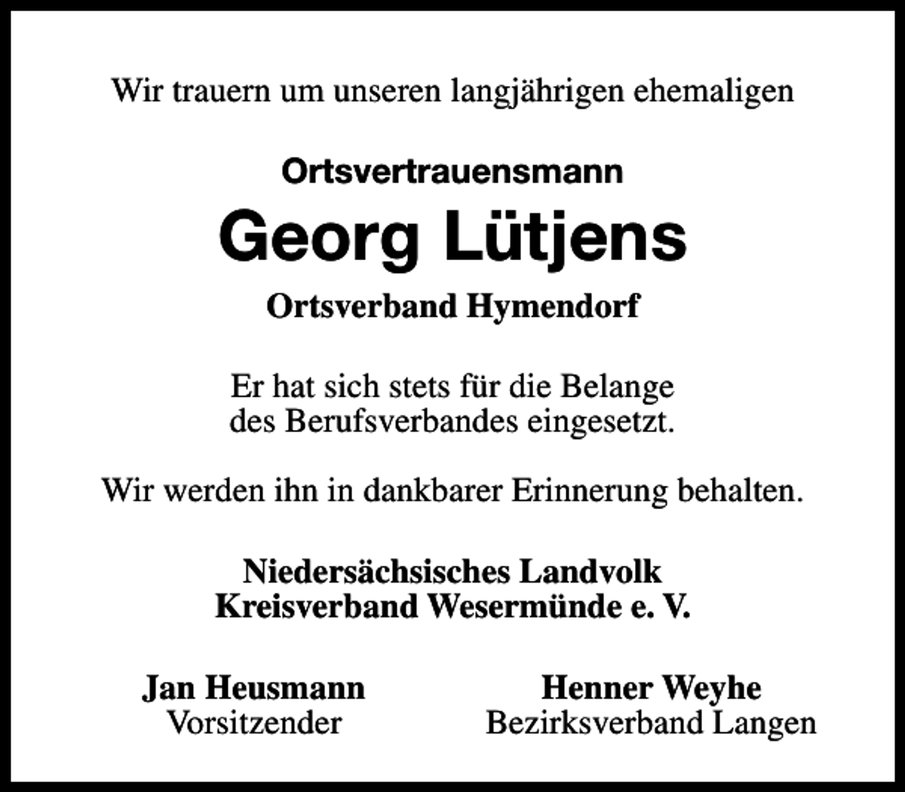 <p>Wir trauern um unseren langjährigen ehemaligen<br />Ortsvertrauensmann</p><p>Georg Lütjens<br />Ortsverband Hymendorf<br />Er hat sich stets für die Belange<br />des Berufsverbandes eingesetzt.<br />Wir werden ihn in dankbarer Erinnerung behalten.<br />Niedersächsisches Landvolk<br />Kreisverband Wesermünde e. V.<br />Jan Heusmann<br />Vorsitzender</p><p>Henner Weyhe<br />Bezirksverband Langen</p>