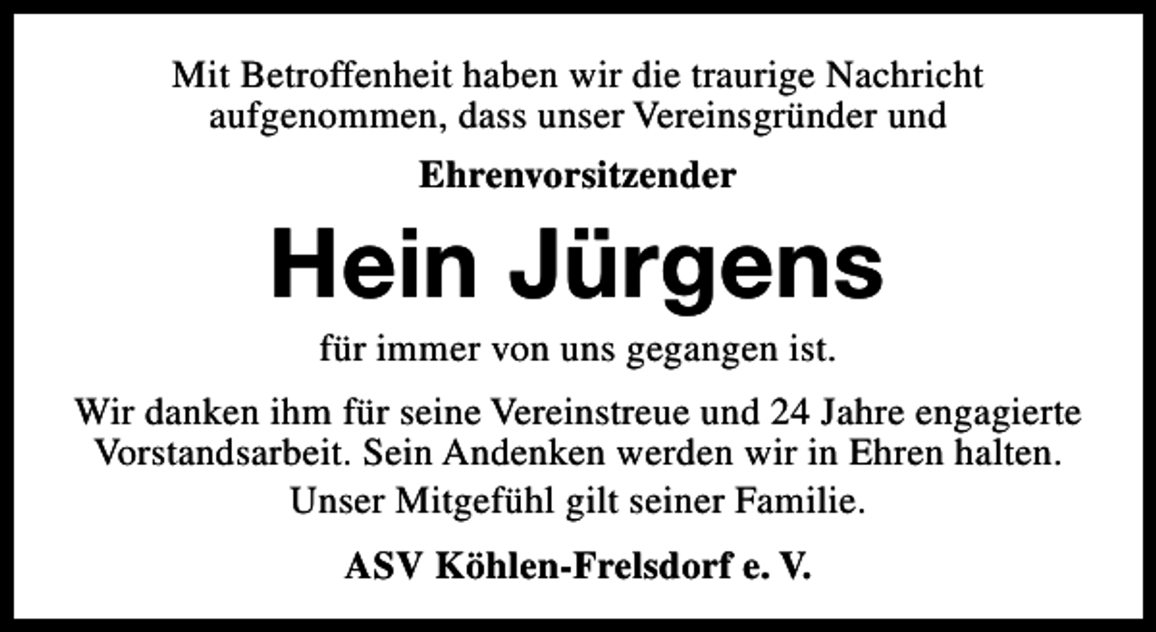 <p>Mit Betroffenheit haben wir die traurige Nachricht<br />aufgenommen, dass unser Vereinsgründer und<br />Ehrenvorsitzender</p><p>Hein Jürgens<br />für immer von uns gegangen ist.</p><p>Wir danken ihm für seine Vereinstreue und 24 Jahre engagierte<br />Vorstandsarbeit. Sein Andenken werden wir in Ehren halten.<br />Unser Mitgefühl gilt seiner Familie.<br />ASV Köhlen-Frelsdorf e. V.</p>