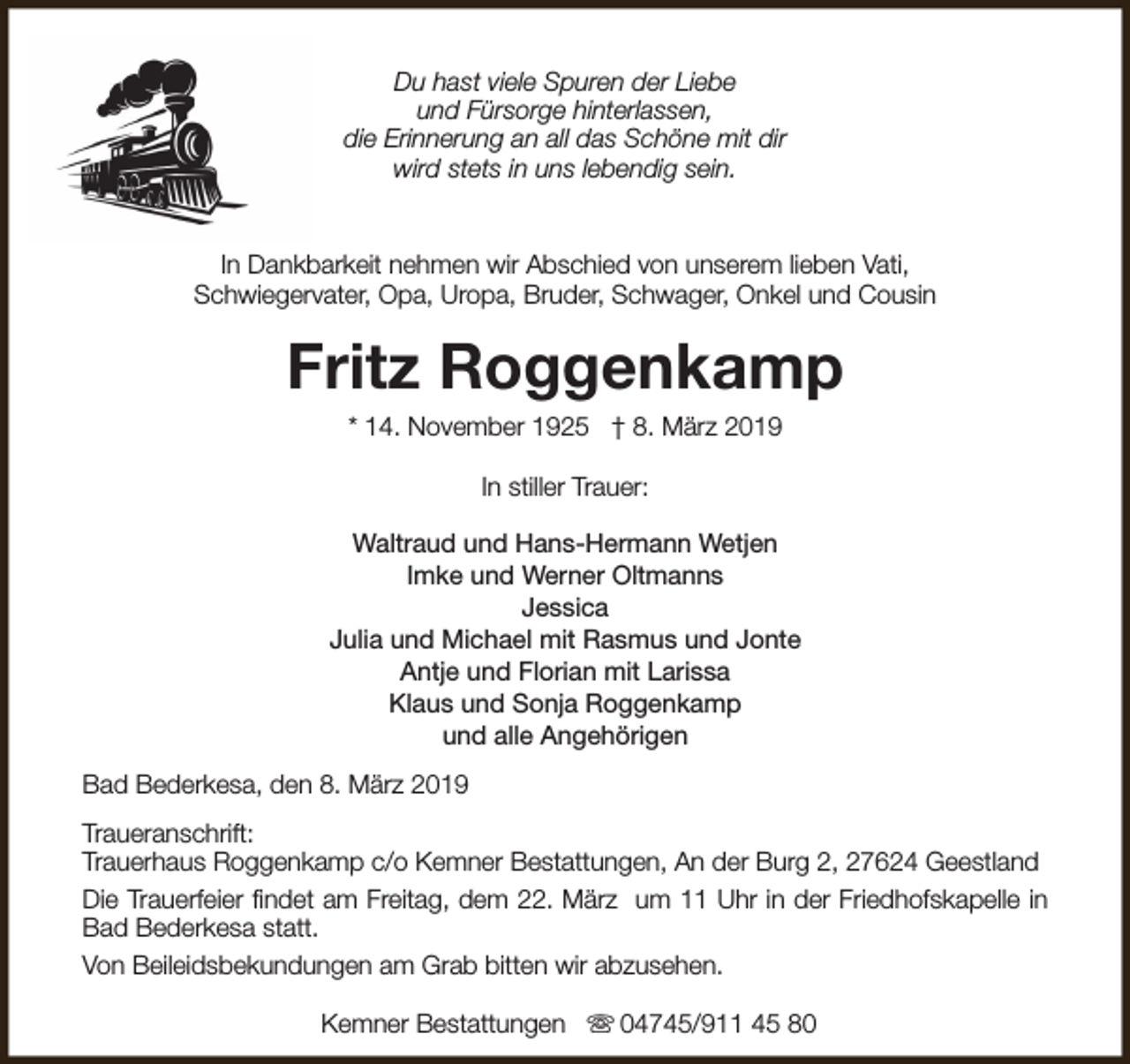 <p>Du hast viele Spuren der Liebe<br />und Fürsorge hinterlassen,<br />die Erinnerung an all das Schöne mit dir<br />wird stets in uns lebendig sein.<br />In Dankbarkeit nehmen wir Abschied von unserem lieben Vati,<br />Schwiegervater, Opa, Uropa, Bruder, Schwager, Onkel und Cousin</p><p>Fritz Roggenkamp<br />* 14. November 1925 † 8. März 2019<br />In stiller Trauer:<br />Waltraud und Hans-Hermann Wetjen<br />Imke und Werner Oltmanns<br />Jessica<br />Julia und Michael mit Rasmus und Jonte<br />Antje und Florian mit Larissa<br />Klaus und Sonja Roggenkamp<br />und alle Angehörigen<br />Bad Bederkesa, den 8. März 2019<br />Traueranschrift:<br />Trauerhaus Roggenkamp c/o Kemner Bestattungen, An der Burg 2, 27624 Geestland<br />Die Trauerfeier findet am Freitag, dem 22. März um 11 Uhr in der Friedhofskapelle in<br />Bad Bederkesa statt.<br />Von Beileidsbekundungen am Grab bitten wir abzusehen.<br />Kemner Bestattungen s 04745/911 45 80</p>