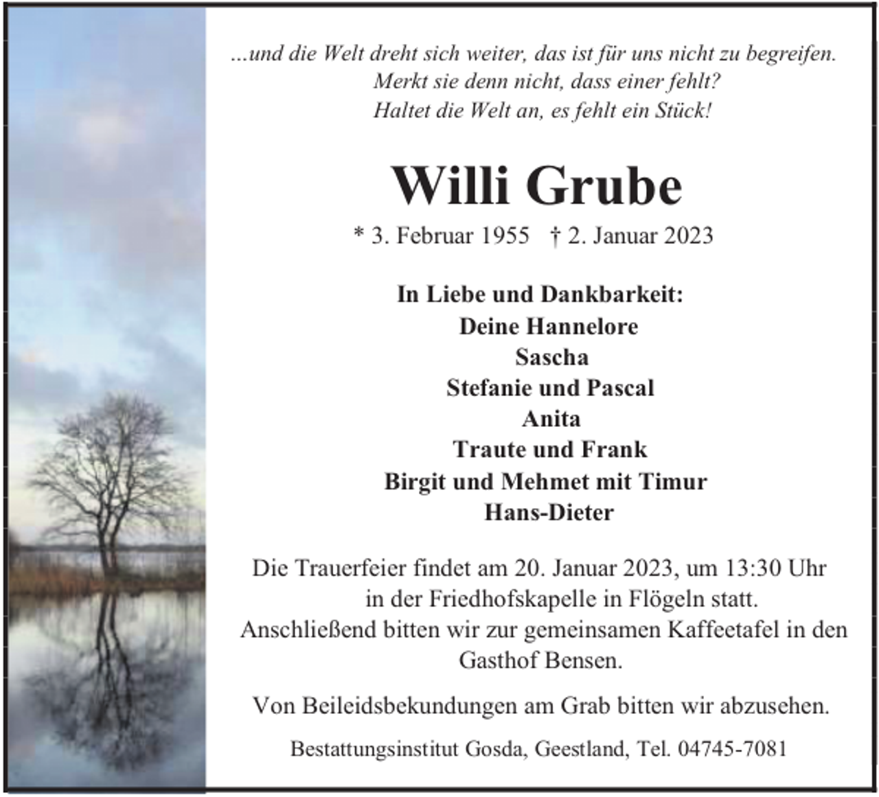 <p>…und die Welt dreht sich weiter, das ist für uns nicht zu begreifen.<br />Merkt sie denn nicht, dass einer fehlt?<br />Haltet die Welt an, es fehlt ein Stück!</p><p>Willi Grube</p><p>* 3. Februar 1955 † 2. Januar 2023<br />In Liebe und Dankbarkeit:<br />Deine Hannelore<br />Sascha<br />Stefanie und Pascal<br />Anita<br />Traute und Frank<br />Birgit und Mehmet mit Timur<br />Hans-Dieter<br />Die Trauerfeier findet am 20. Januar 2023, um 13:30 Uhr<br />in der Friedhofskapelle in Flögeln statt.<br />Anschließend bitten wir zur gemeinsamen Kaffeetafel in den<br />Gasthof Bensen.<br />Von Beileidsbekundungen am Grab bitten wir abzusehen.<br />Bestattungsinstitut Gosda, Geestland, Tel. 04745-7081</p>