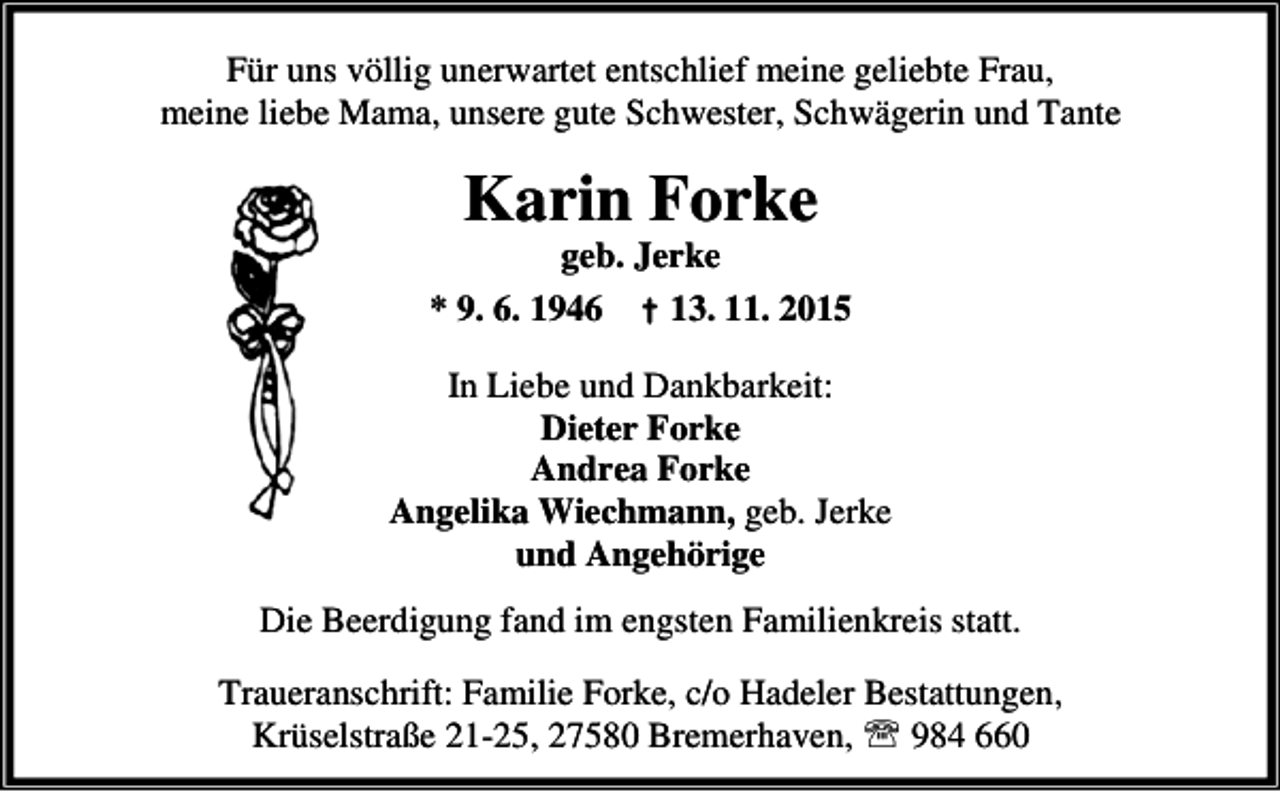 <p>Für uns völlig unerwartet entschlief meine geliebte Frau,<br />meine liebe Mama, unsere gute Schwester, Schwägerin und Tante</p><p>Karin Forke</p><p>geb. Jerke<br />* 9. 6. 1946 † 13. 11. 2015</p><p>In Liebe und Dankbarkeit:<br />Dieter Forke<br />Andrea Forke<br />Angelika Wiechmann, geb. Jerke<br />und Angehörige<br />Die Beerdigung fand im engsten Familienkreis statt.<br />Traueranschrift: Familie Forke, c/o Hadeler Bestattungen,<br />Krüselstraße 21-25, 27580 Bremerhaven, ℡ 984 660</p>